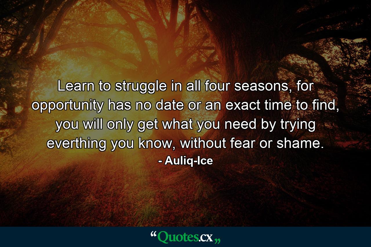 Learn to struggle in all four seasons, for opportunity has no date or an exact time to find, you will only get what you need by trying everthing you know, without fear or shame. - Quote by Auliq-Ice