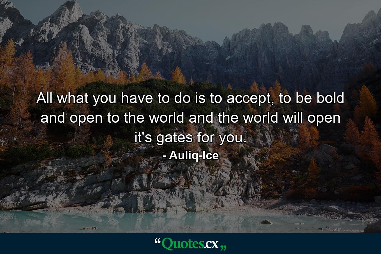 All what you have to do is to accept, to be bold and open to the world and the world will open it's gates for you. - Quote by Auliq-Ice