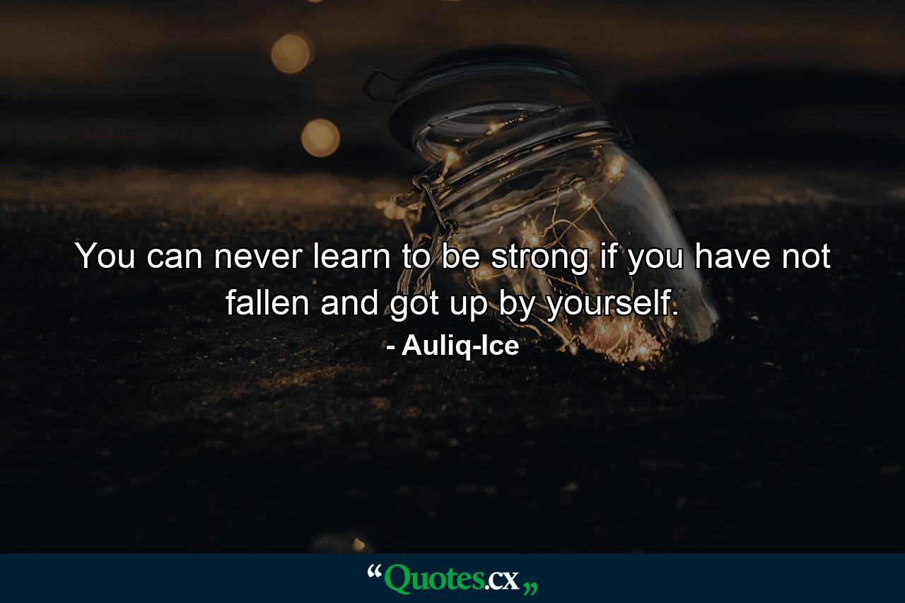 You can never learn to be strong if you have not fallen and got up by yourself. - Quote by Auliq-Ice