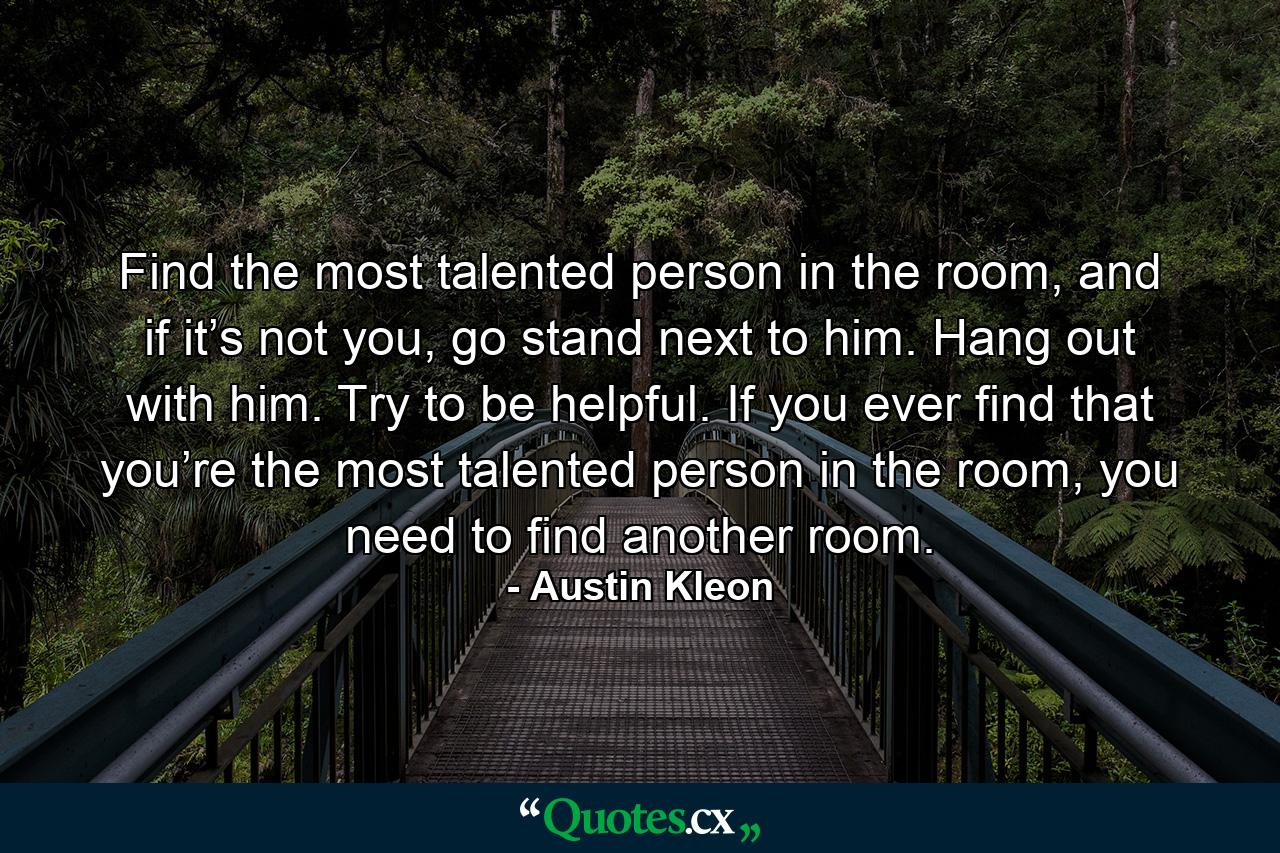 Find the most talented person in the room, and if it’s not you, go stand next to him. Hang out with him. Try to be helpful. If you ever find that you’re the most talented person in the room, you need to find another room. - Quote by Austin Kleon