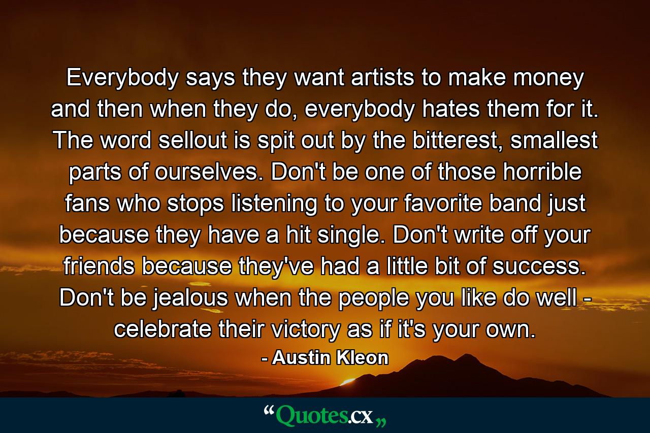 Everybody says they want artists to make money and then when they do, everybody hates them for it. The word sellout is spit out by the bitterest, smallest parts of ourselves. Don't be one of those horrible fans who stops listening to your favorite band just because they have a hit single. Don't write off your friends because they've had a little bit of success. Don't be jealous when the people you like do well - celebrate their victory as if it's your own. - Quote by Austin Kleon