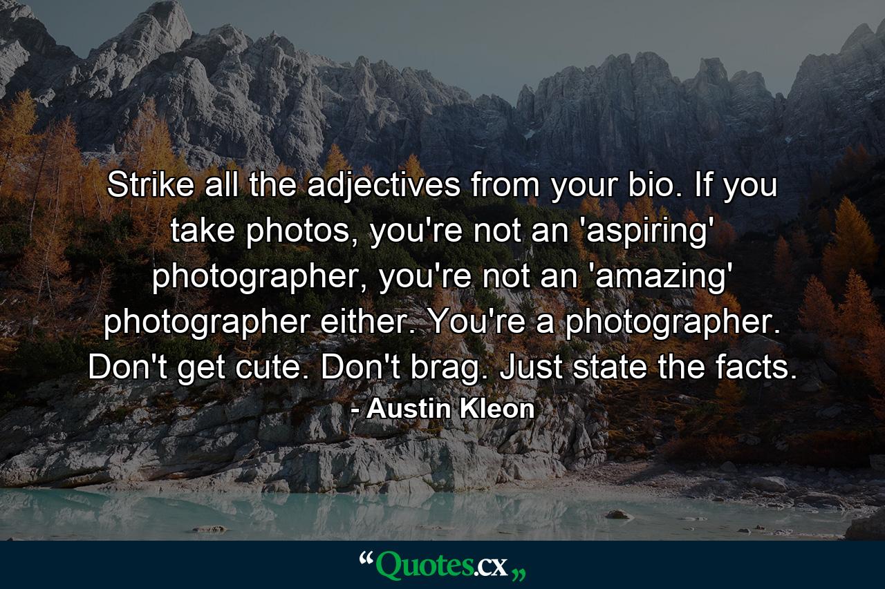 Strike all the adjectives from your bio. If you take photos, you're not an 'aspiring' photographer, you're not an 'amazing' photographer either. You're a photographer. Don't get cute. Don't brag. Just state the facts. - Quote by Austin Kleon