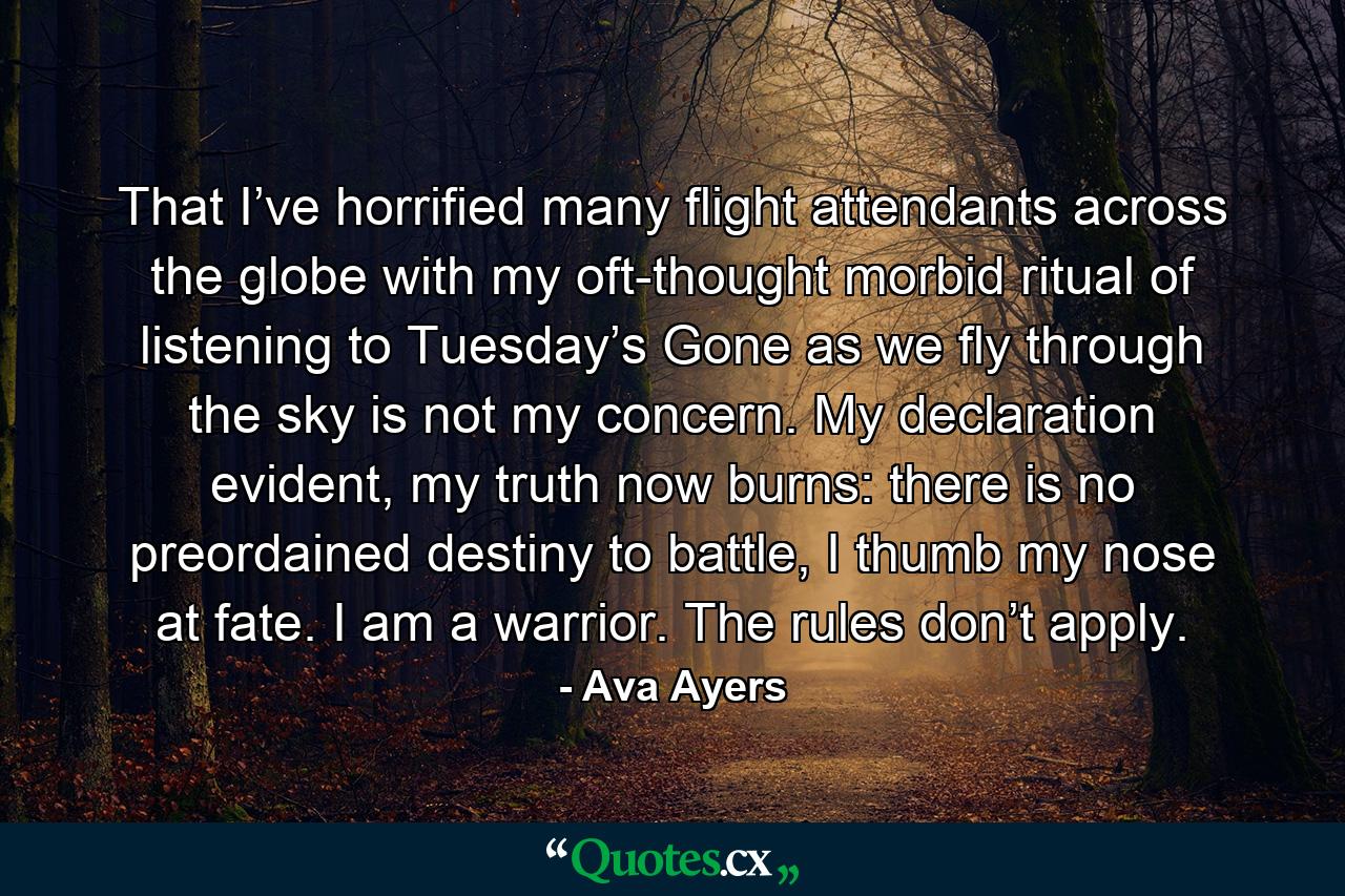 That I’ve horrified many flight attendants across the globe with my oft-thought morbid ritual of listening to Tuesday’s Gone as we fly through the sky is not my concern. My declaration evident, my truth now burns: there is no preordained destiny to battle, I thumb my nose at fate. I am a warrior. The rules don’t apply. - Quote by Ava Ayers