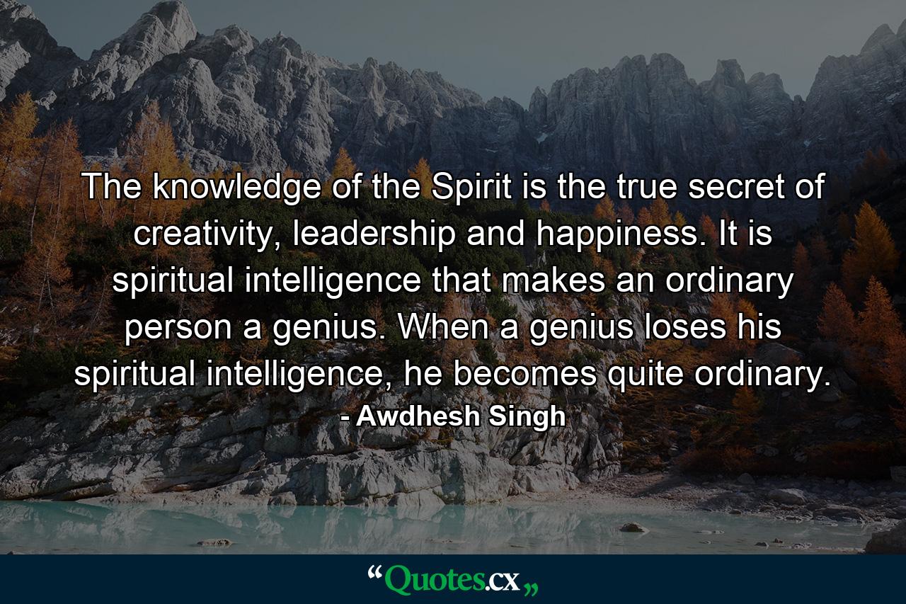 The knowledge of the Spirit is the true secret of creativity, leadership and happiness. It is spiritual intelligence that makes an ordinary person a genius. When a genius loses his spiritual intelligence, he becomes quite ordinary. - Quote by Awdhesh Singh