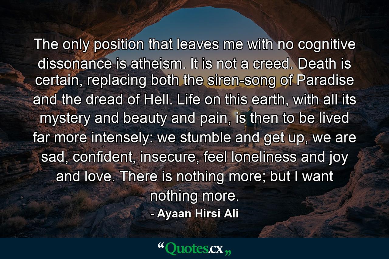 The only position that leaves me with no cognitive dissonance is atheism. It is not a creed. Death is certain, replacing both the siren-song of Paradise and the dread of Hell. Life on this earth, with all its mystery and beauty and pain, is then to be lived far more intensely: we stumble and get up, we are sad, confident, insecure, feel loneliness and joy and love. There is nothing more; but I want nothing more. - Quote by Ayaan Hirsi Ali