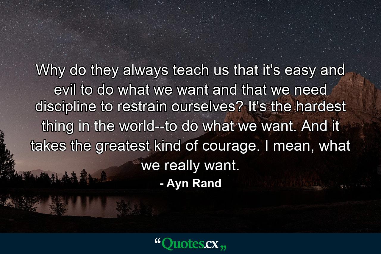 Why do they always teach us that it's easy and evil to do what we want and that we need discipline to restrain ourselves? It's the hardest thing in the world--to do what we want. And it takes the greatest kind of courage. I mean, what we really want. - Quote by Ayn Rand