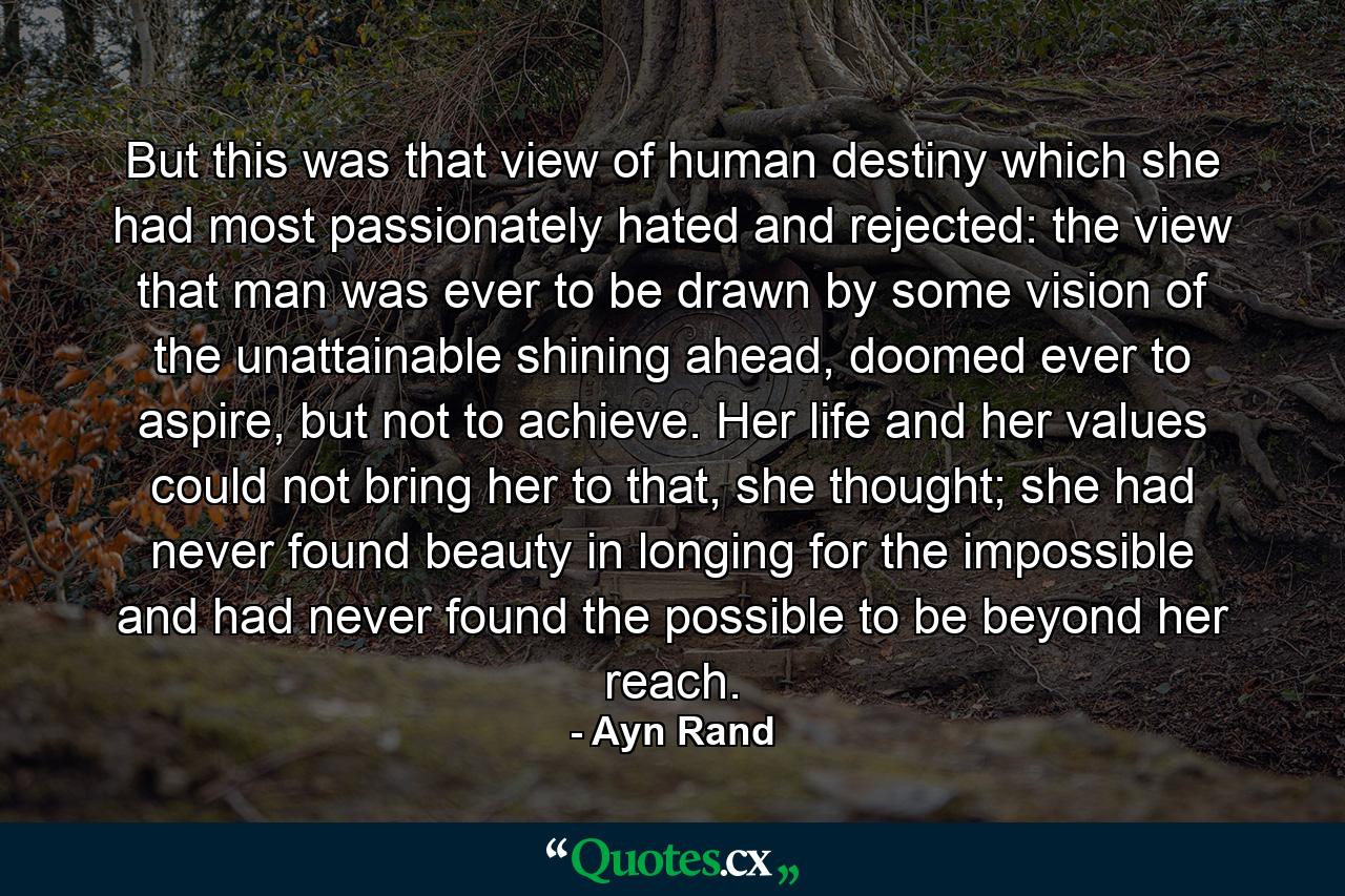 But this was that view of human destiny which she had most passionately hated and rejected: the view that man was ever to be drawn by some vision of the unattainable shining ahead, doomed ever to aspire, but not to achieve. Her life and her values could not bring her to that, she thought; she had never found beauty in longing for the impossible and had never found the possible to be beyond her reach. - Quote by Ayn Rand