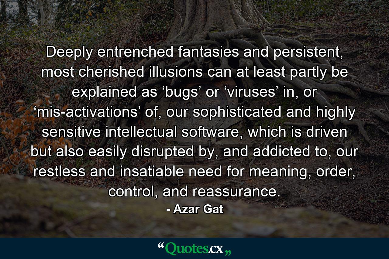 Deeply entrenched fantasies and persistent, most cherished illusions can at least partly be explained as ‘bugs’ or ‘viruses’ in, or ‘mis-activations’ of, our sophisticated and highly sensitive intellectual software, which is driven but also easily disrupted by, and addicted to, our restless and insatiable need for meaning, order, control, and reassurance. - Quote by Azar Gat