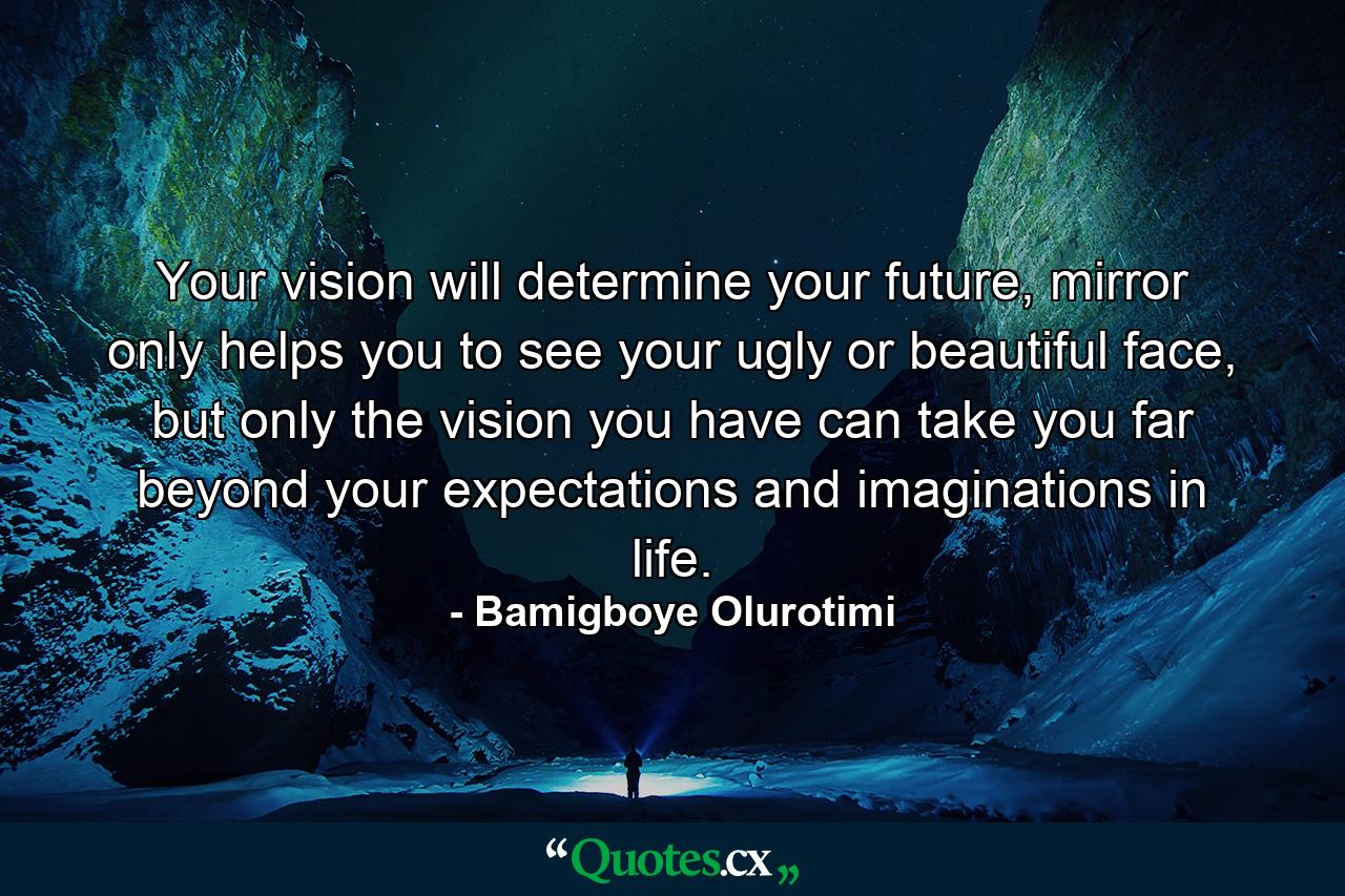 Your vision will determine your future, mirror only helps you to see your ugly or beautiful face, but only the vision you have can take you far beyond your expectations and imaginations in life. - Quote by Bamigboye Olurotimi