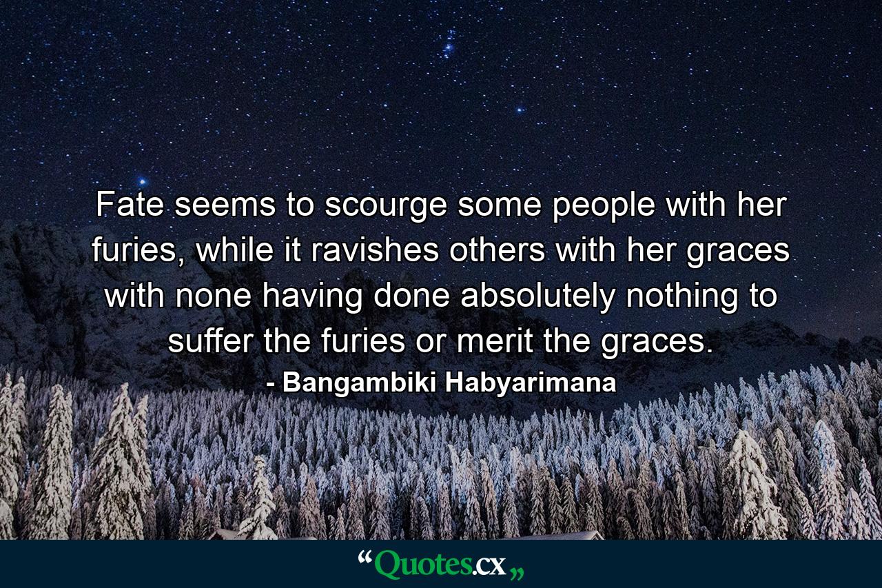 Fate seems to scourge some people with her furies, while it ravishes others with her graces with none having done absolutely nothing to suffer the furies or merit the graces. - Quote by Bangambiki Habyarimana