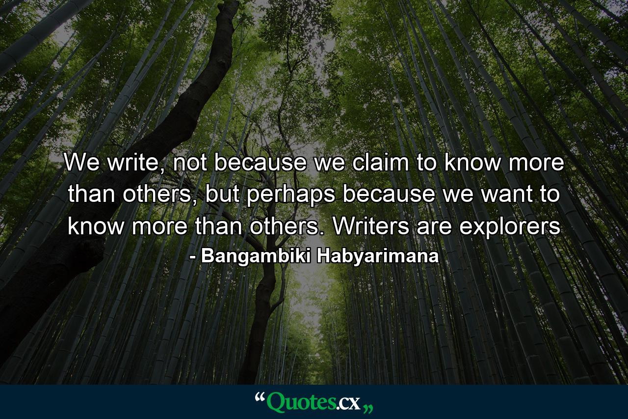 We write, not because we claim to know more than others, but perhaps because we want to know more than others. Writers are explorers - Quote by Bangambiki Habyarimana