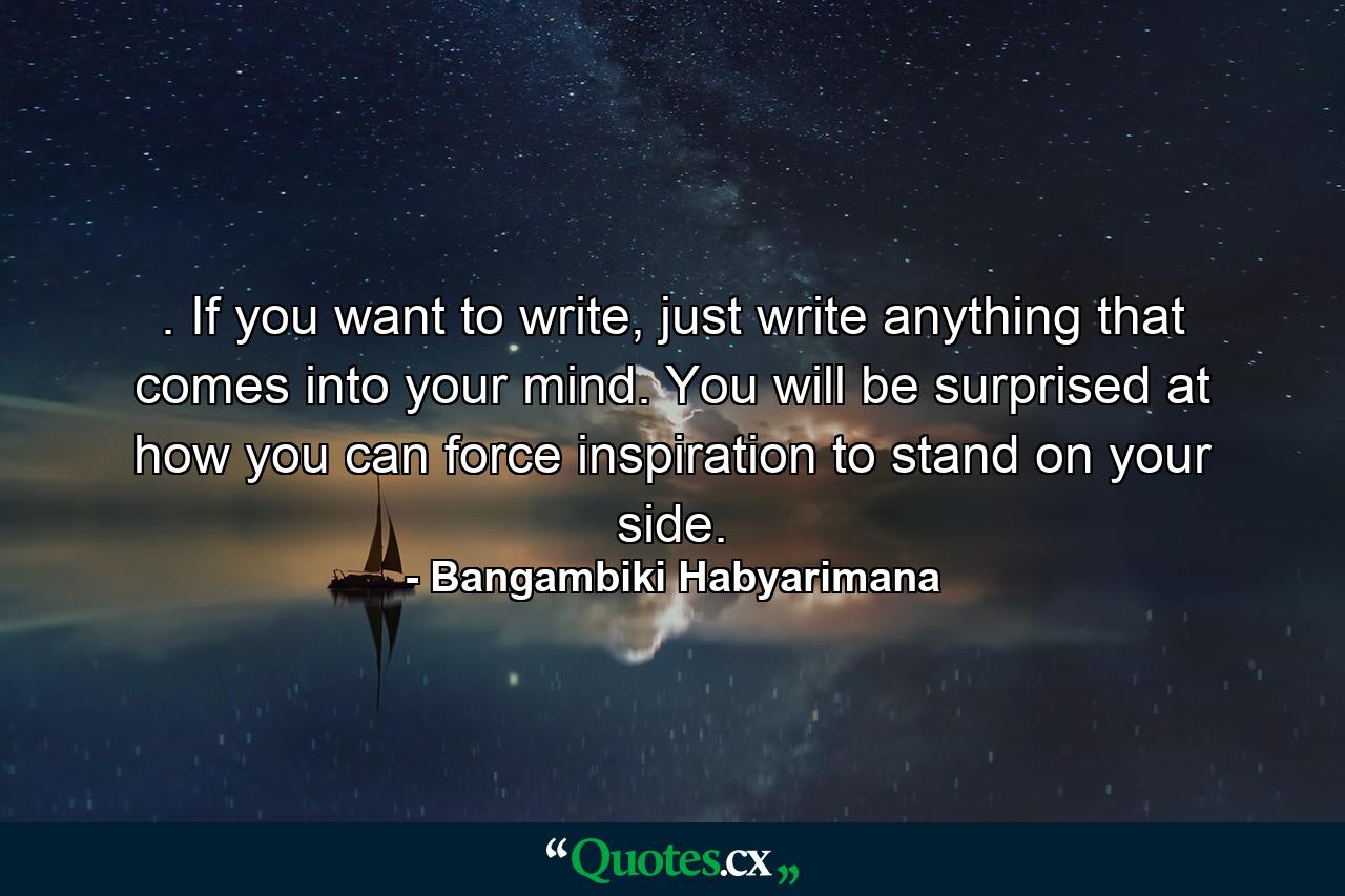 . If you want to write, just write anything that comes into your mind. You will be surprised at how you can force inspiration to stand on your side. - Quote by Bangambiki Habyarimana