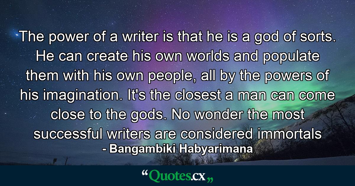 The power of a writer is that he is a god of sorts. He can create his own worlds and populate them with his own people, all by the powers of his imagination. It's the closest a man can come close to the gods. No wonder the most successful writers are considered immortals - Quote by Bangambiki Habyarimana