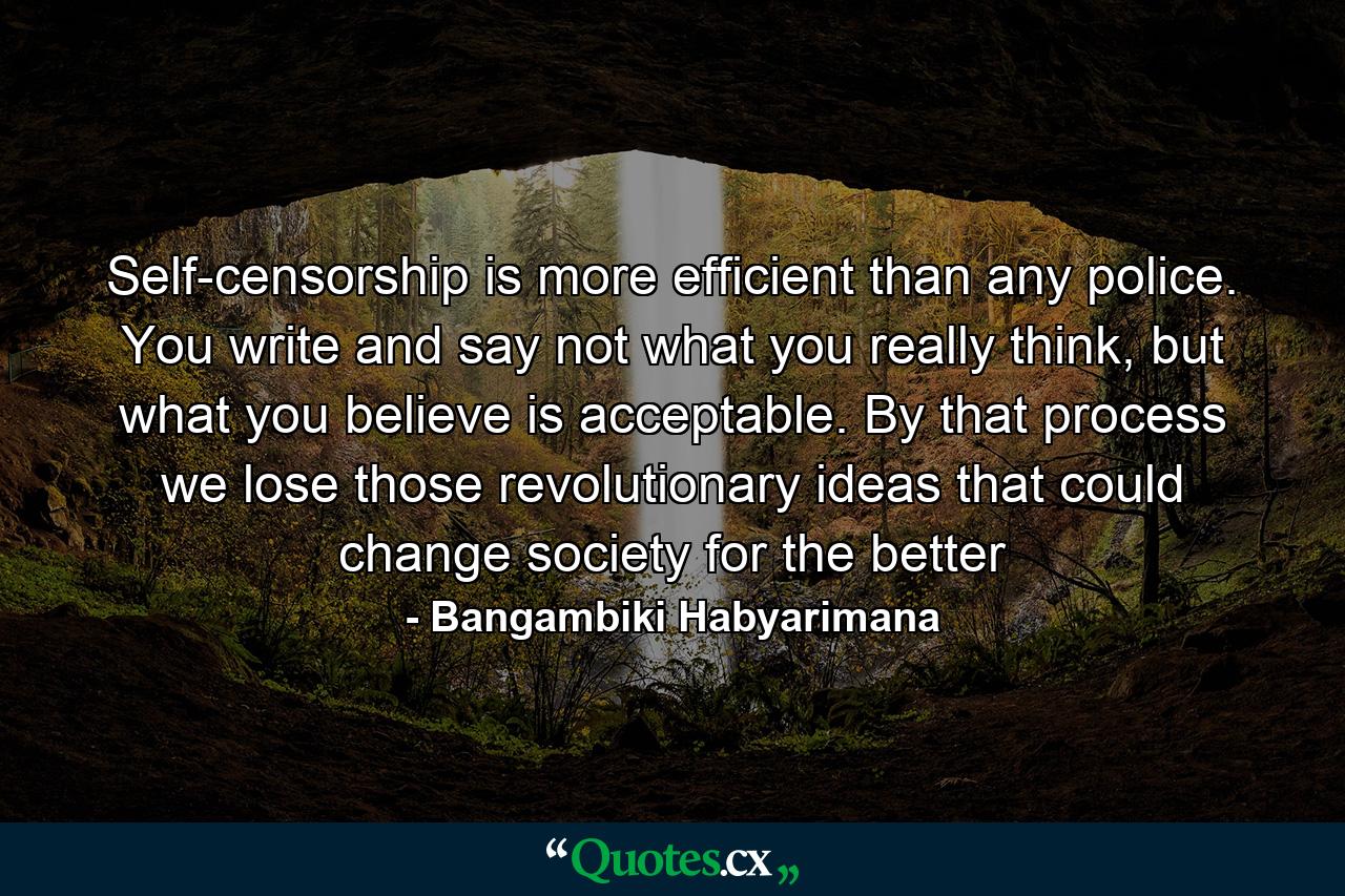 Self-censorship is more efficient than any police. You write and say not what you really think, but what you believe is acceptable. By that process we lose those revolutionary ideas that could change society for the better - Quote by Bangambiki Habyarimana