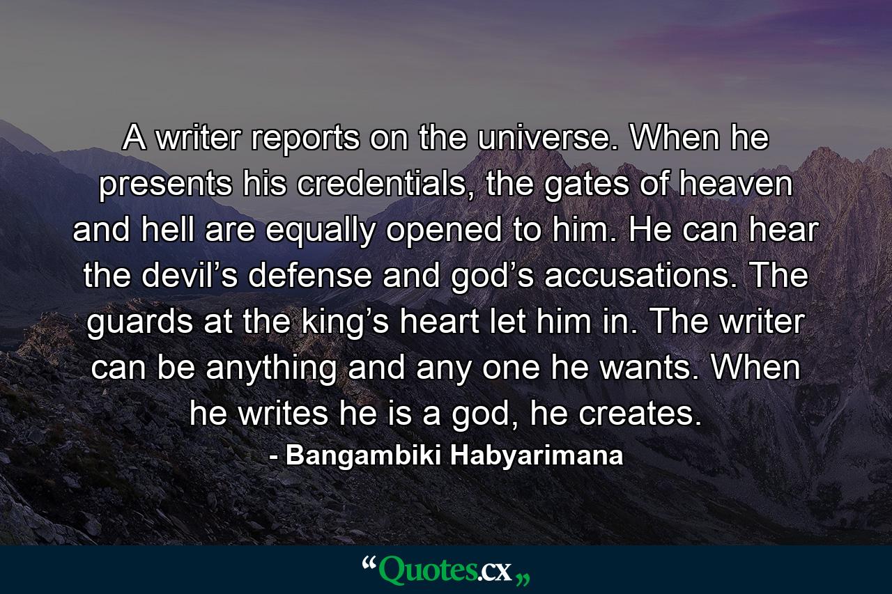 A writer reports on the universe. When he presents his credentials, the gates of heaven and hell are equally opened to him. He can hear the devil’s defense and god’s accusations. The guards at the king’s heart let him in. The writer can be anything and any one he wants. When he writes he is a god, he creates. - Quote by Bangambiki Habyarimana