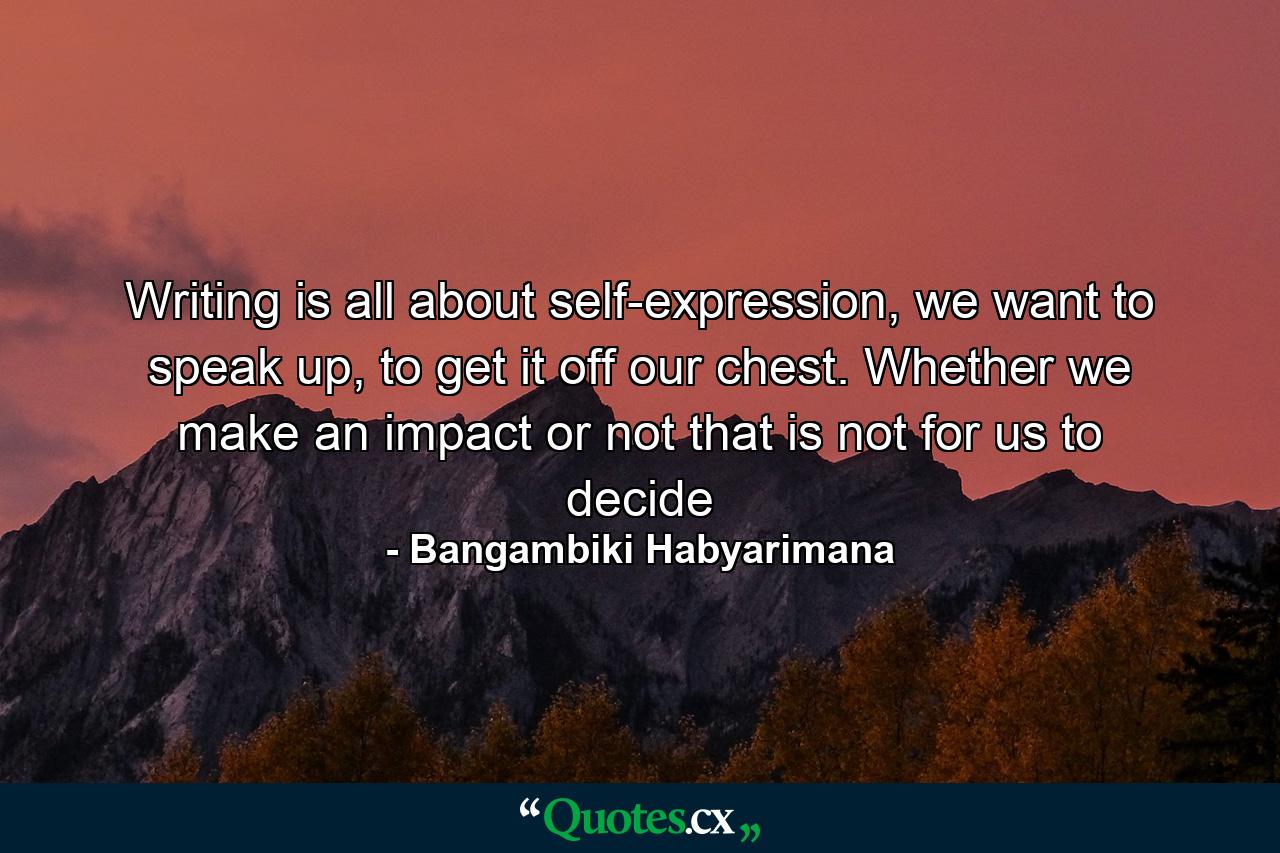 Writing is all about self-expression, we want to speak up, to get it off our chest. Whether we make an impact or not that is not for us to decide - Quote by Bangambiki Habyarimana