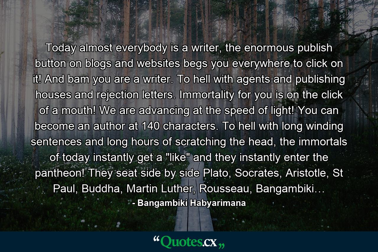 Today almost everybody is a writer, the enormous publish button on blogs and websites begs you everywhere to click on it! And bam you are a writer. To hell with agents and publishing houses and rejection letters. Immortality for you is on the click of a mouth! We are advancing at the speed of light! You can become an author at 140 characters. To hell with long winding sentences and long hours of scratching the head, the immortals of today instantly get a 