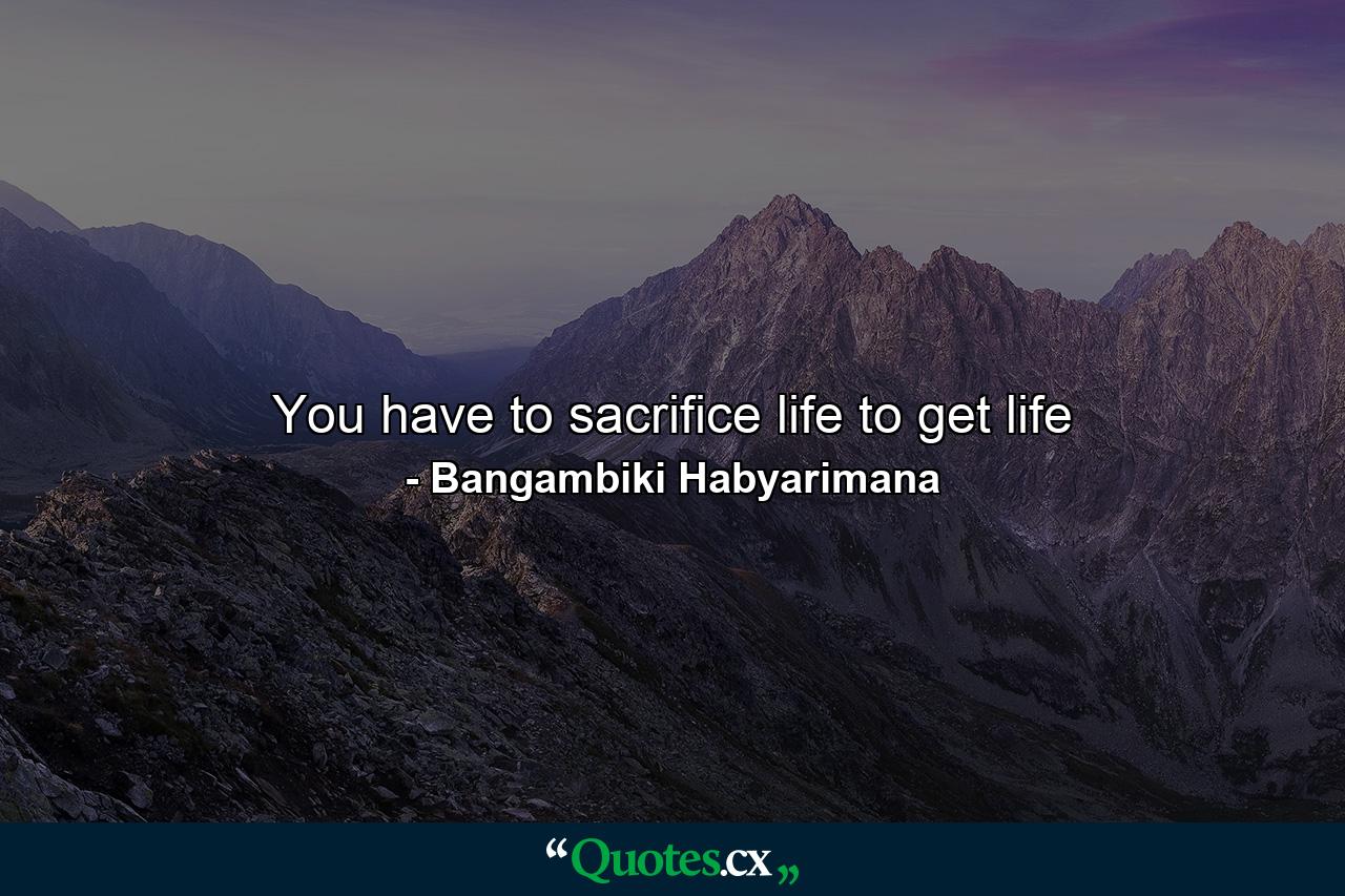 You have to sacrifice life to get life - Quote by Bangambiki Habyarimana