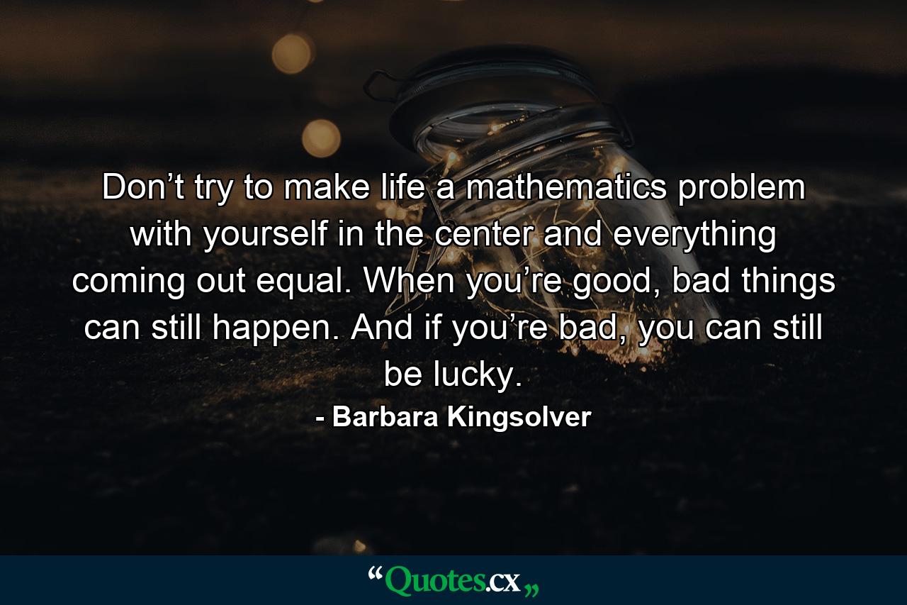 Don’t try to make life a mathematics problem with yourself in the center and everything coming out equal. When you’re good, bad things can still happen. And if you’re bad, you can still be lucky. - Quote by Barbara Kingsolver