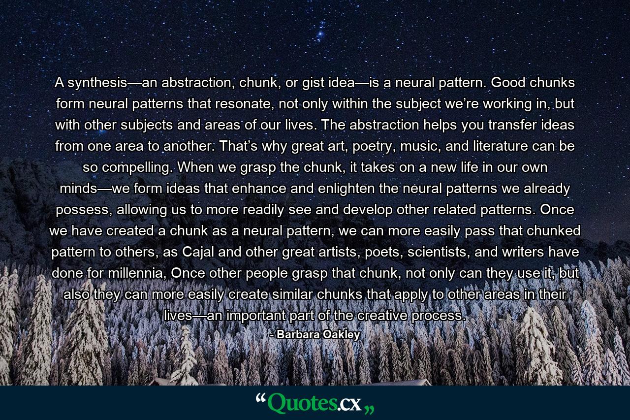 A synthesis—an abstraction, chunk, or gist idea—is a neural pattern. Good chunks form neural patterns that resonate, not only within the subject we’re working in, but with other subjects and areas of our lives. The abstraction helps you transfer ideas from one area to another. That’s why great art, poetry, music, and literature can be so compelling. When we grasp the chunk, it takes on a new life in our own minds—we form ideas that enhance and enlighten the neural patterns we already possess, allowing us to more readily see and develop other related patterns. Once we have created a chunk as a neural pattern, we can more easily pass that chunked pattern to others, as Cajal and other great artists, poets, scientists, and writers have done for millennia, Once other people grasp that chunk, not only can they use it, but also they can more easily create similar chunks that apply to other areas in their lives—an important part of the creative process. - Quote by Barbara Oakley