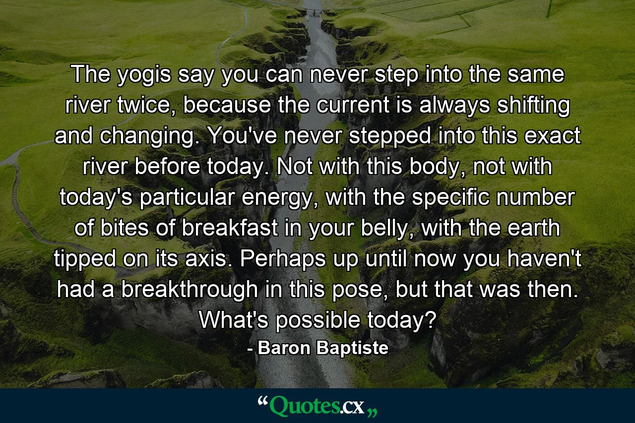 The yogis say you can never step into the same river twice, because the current is always shifting and changing. You've never stepped into this exact river before today. Not with this body, not with today's particular energy, with the specific number of bites of breakfast in your belly, with the earth tipped on its axis. Perhaps up until now you haven't had a breakthrough in this pose, but that was then. What's possible today? - Quote by Baron Baptiste