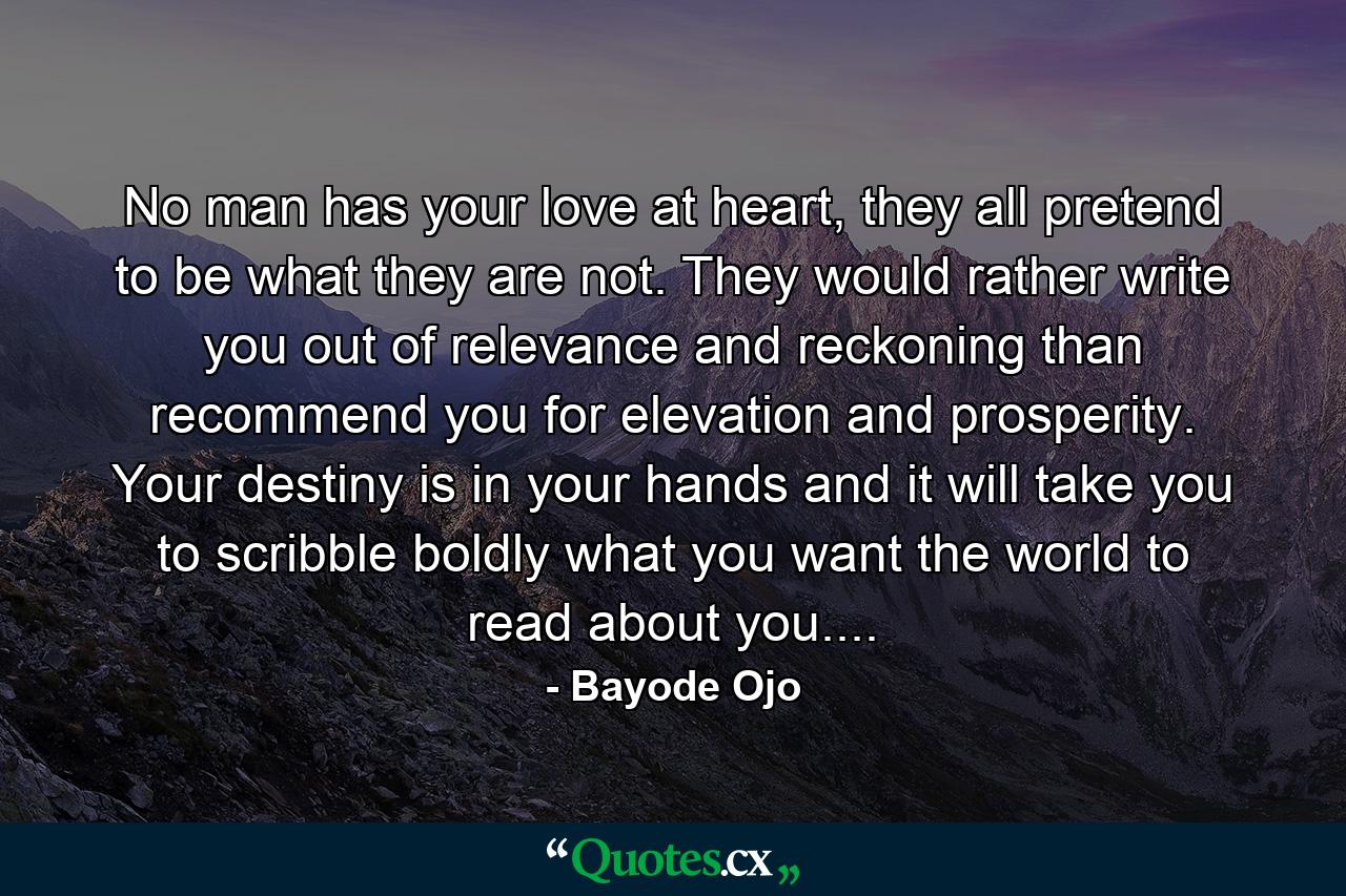 No man has your love at heart, they all pretend to be what they are not. They would rather write you out of relevance and reckoning than recommend you for elevation and prosperity. Your destiny is in your hands and it will take you to scribble boldly what you want the world to read about you.... - Quote by Bayode Ojo