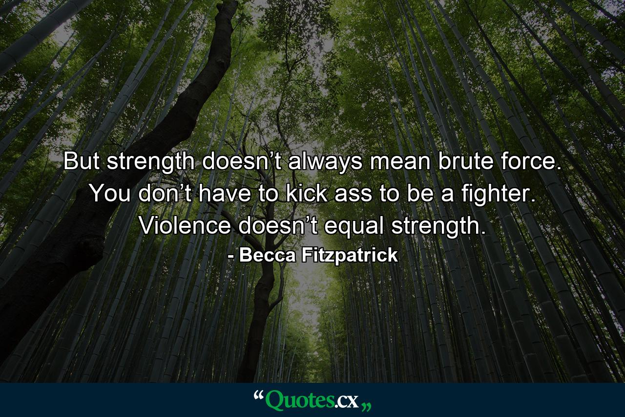 But strength doesn’t always mean brute force. You don’t have to kick ass to be a fighter. Violence doesn’t equal strength. - Quote by Becca Fitzpatrick