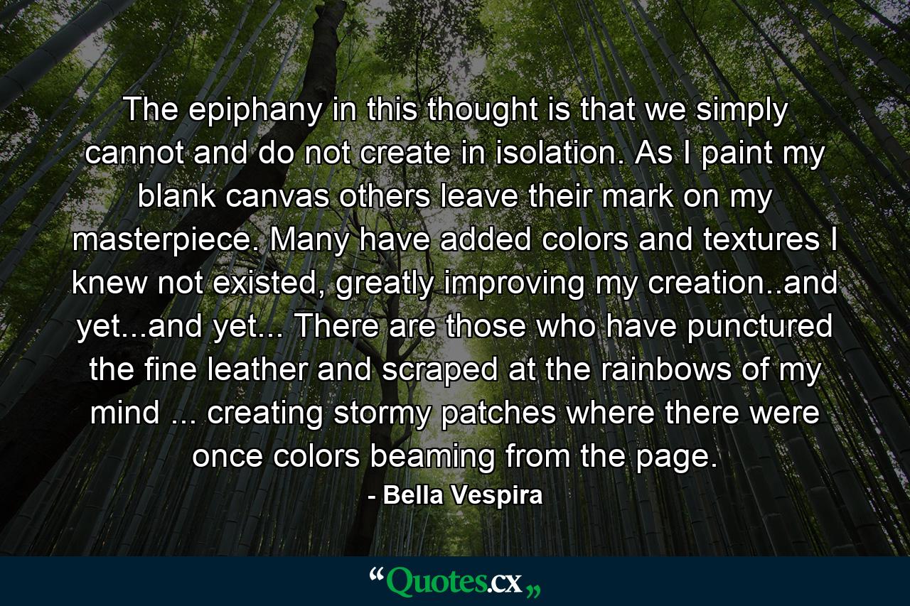 The epiphany in this thought is that we simply cannot and do not create in isolation. As I paint my blank canvas others leave their mark on my masterpiece. Many have added colors and textures I knew not existed, greatly improving my creation..and yet...and yet... There are those who have punctured the fine leather and scraped at the rainbows of my mind ... creating stormy patches where there were once colors beaming from the page. - Quote by Bella Vespira