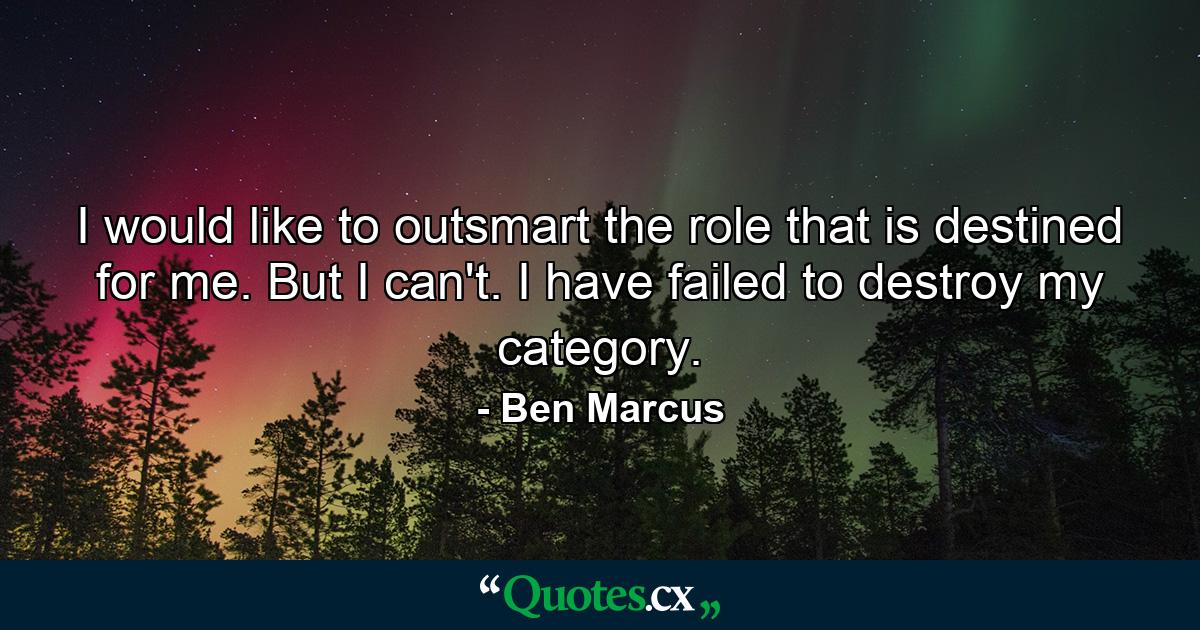 I would like to outsmart the role that is destined for me. But I can't. I have failed to destroy my category. - Quote by Ben Marcus