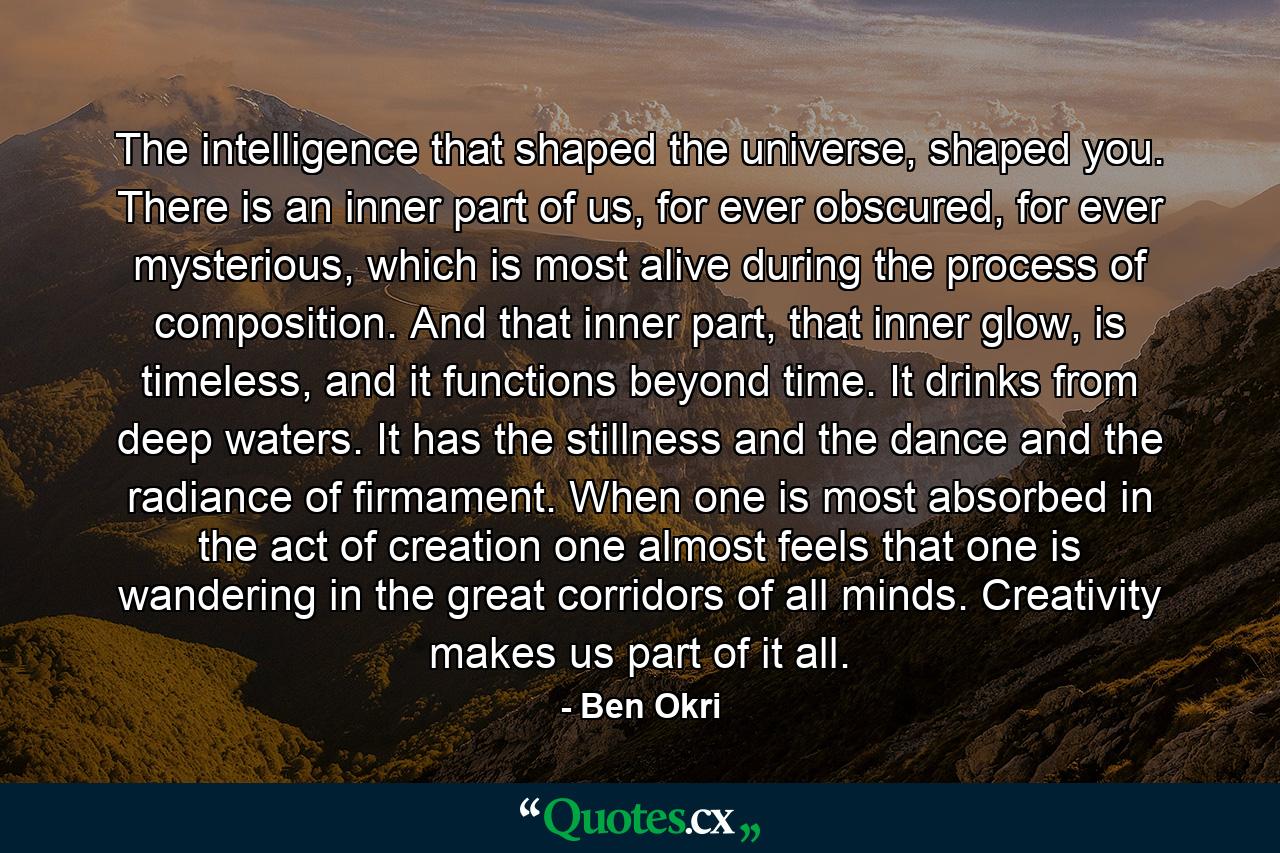 The intelligence that shaped the universe, shaped you. There is an inner part of us, for ever obscured, for ever mysterious, which is most alive during the process of composition. And that inner part, that inner glow, is timeless, and it functions beyond time. It drinks from deep waters. It has the stillness and the dance and the radiance of firmament. When one is most absorbed in the act of creation one almost feels that one is wandering in the great corridors of all minds. Creativity makes us part of it all. - Quote by Ben Okri