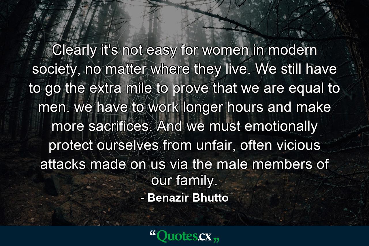 Clearly it's not easy for women in modern society, no matter where they live. We still have to go the extra mile to prove that we are equal to men. we have to work longer hours and make more sacrifices. And we must emotionally protect ourselves from unfair, often vicious attacks made on us via the male members of our family. - Quote by Benazir Bhutto