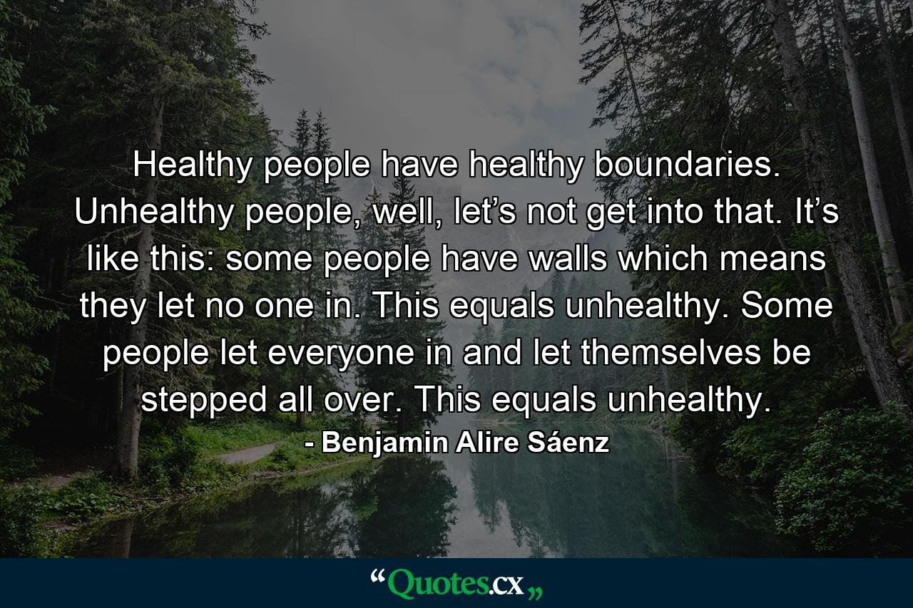 Healthy people have healthy boundaries. Unhealthy people, well, let’s not get into that. It’s like this: some people have walls which means they let no one in. This equals unhealthy. Some people let everyone in and let themselves be stepped all over. This equals unhealthy. - Quote by Benjamin Alire Sáenz