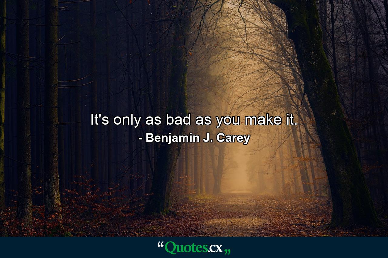 It's only as bad as you make it. - Quote by Benjamin J. Carey