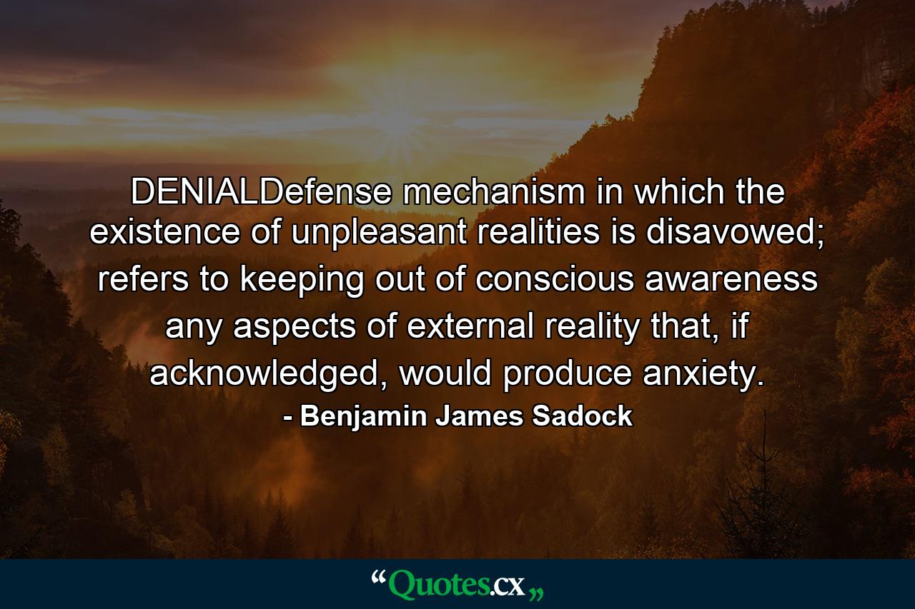 DENIALDefense mechanism in which the existence of unpleasant realities is disavowed; refers to keeping out of conscious awareness any aspects of external reality that, if acknowledged, would produce anxiety. - Quote by Benjamin James Sadock