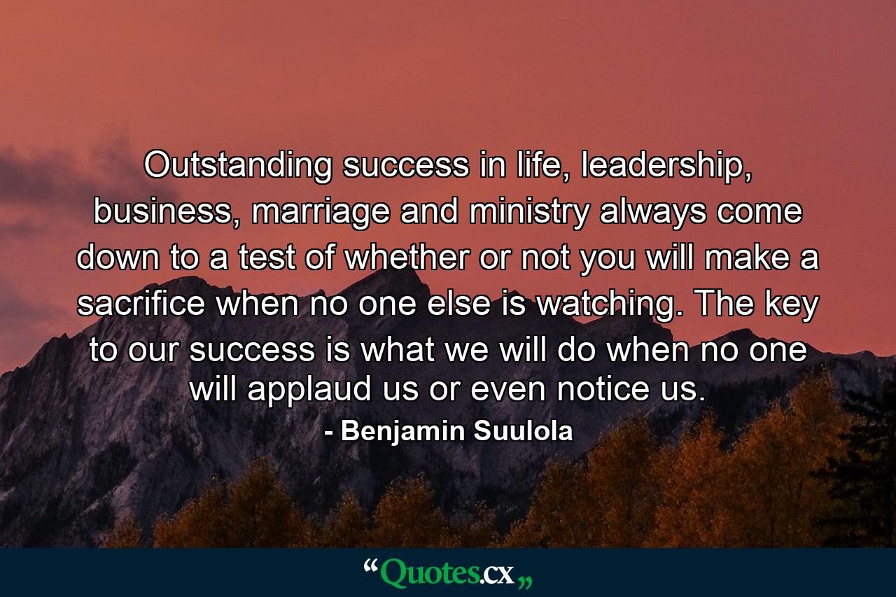 Outstanding success in life, leadership, business, marriage and ministry always come down to a test of whether or not you will make a sacrifice when no one else is watching. The key to our success is what we will do when no one will applaud us or even notice us. - Quote by Benjamin Suulola