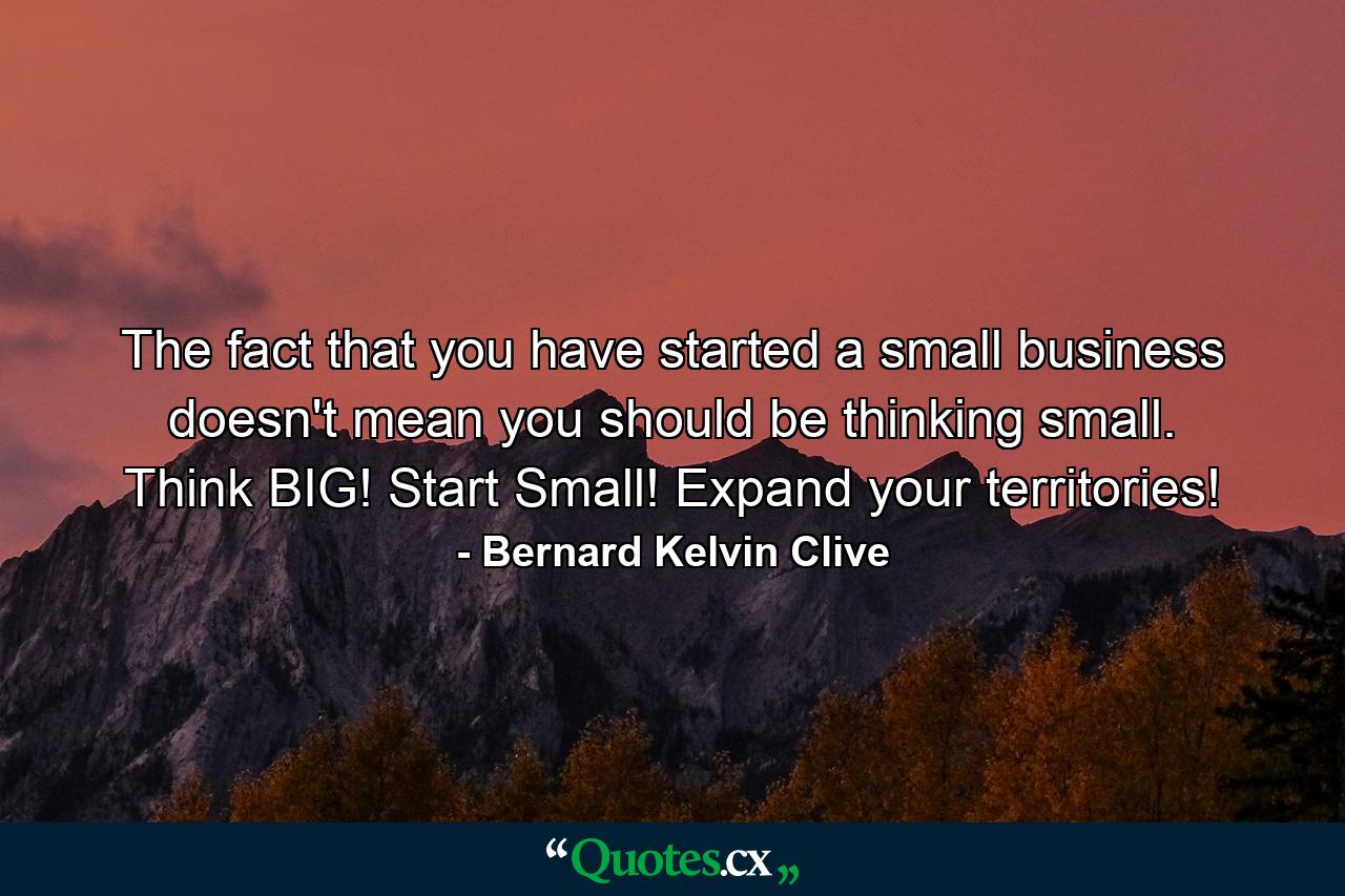 The fact that you have started a small business doesn't mean you should be thinking small. Think BIG! Start Small! Expand your territories! - Quote by Bernard Kelvin Clive