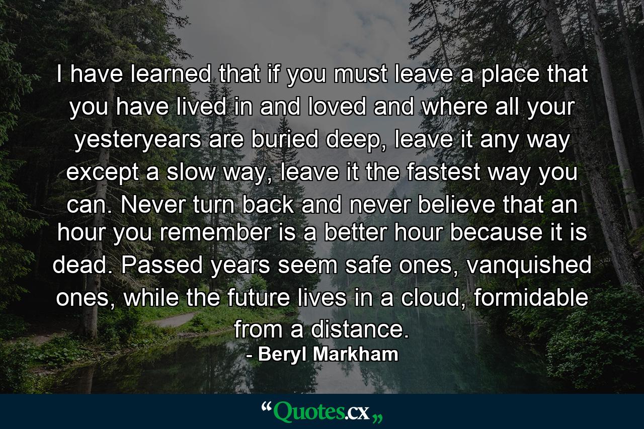 I have learned that if you must leave a place that you have lived in and loved and where all your yesteryears are buried deep, leave it any way except a slow way, leave it the fastest way you can. Never turn back and never believe that an hour you remember is a better hour because it is dead. Passed years seem safe ones, vanquished ones, while the future lives in a cloud, formidable from a distance. - Quote by Beryl Markham