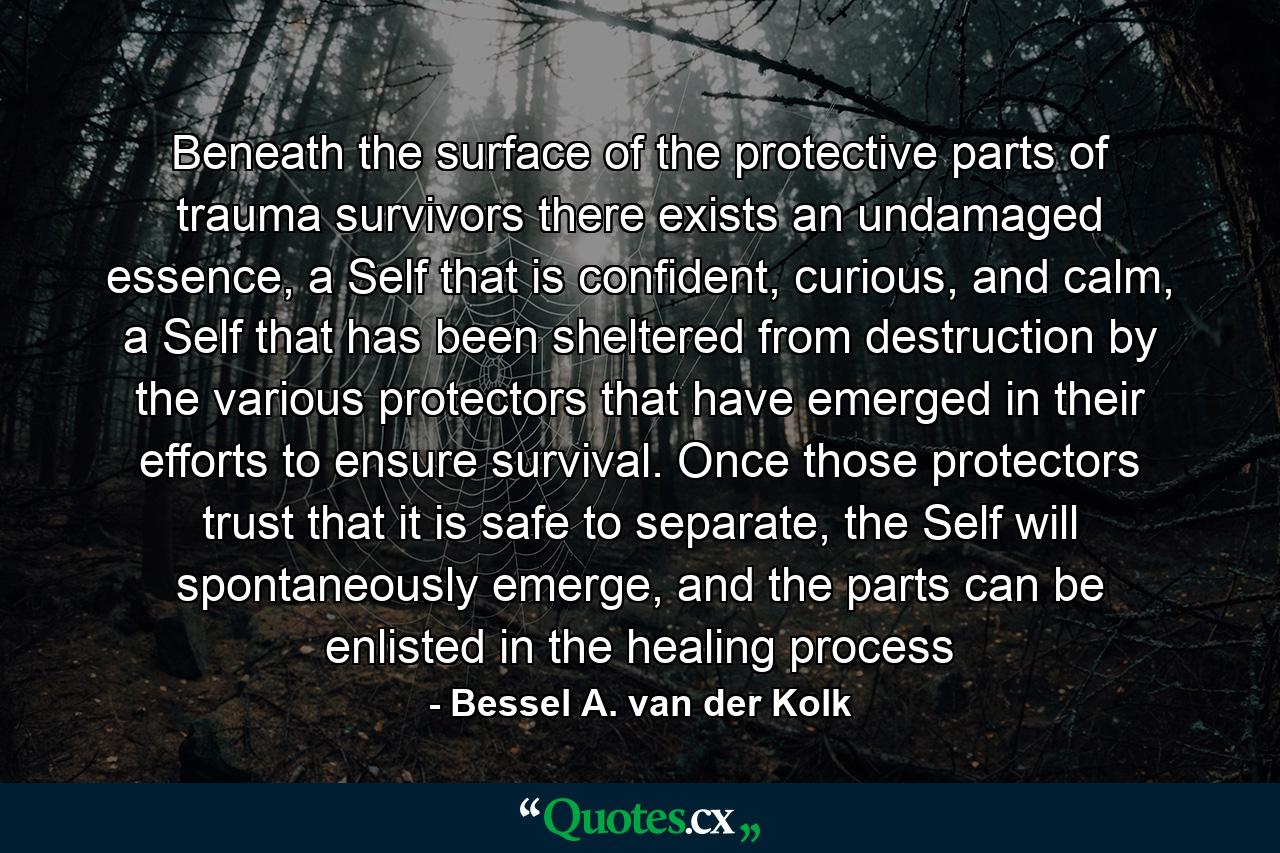 Beneath the surface of the protective parts of trauma survivors there exists an undamaged essence, a Self that is confident, curious, and calm, a Self that has been sheltered from destruction by the various protectors that have emerged in their efforts to ensure survival. Once those protectors trust that it is safe to separate, the Self will spontaneously emerge, and the parts can be enlisted in the healing process - Quote by Bessel A. van der Kolk