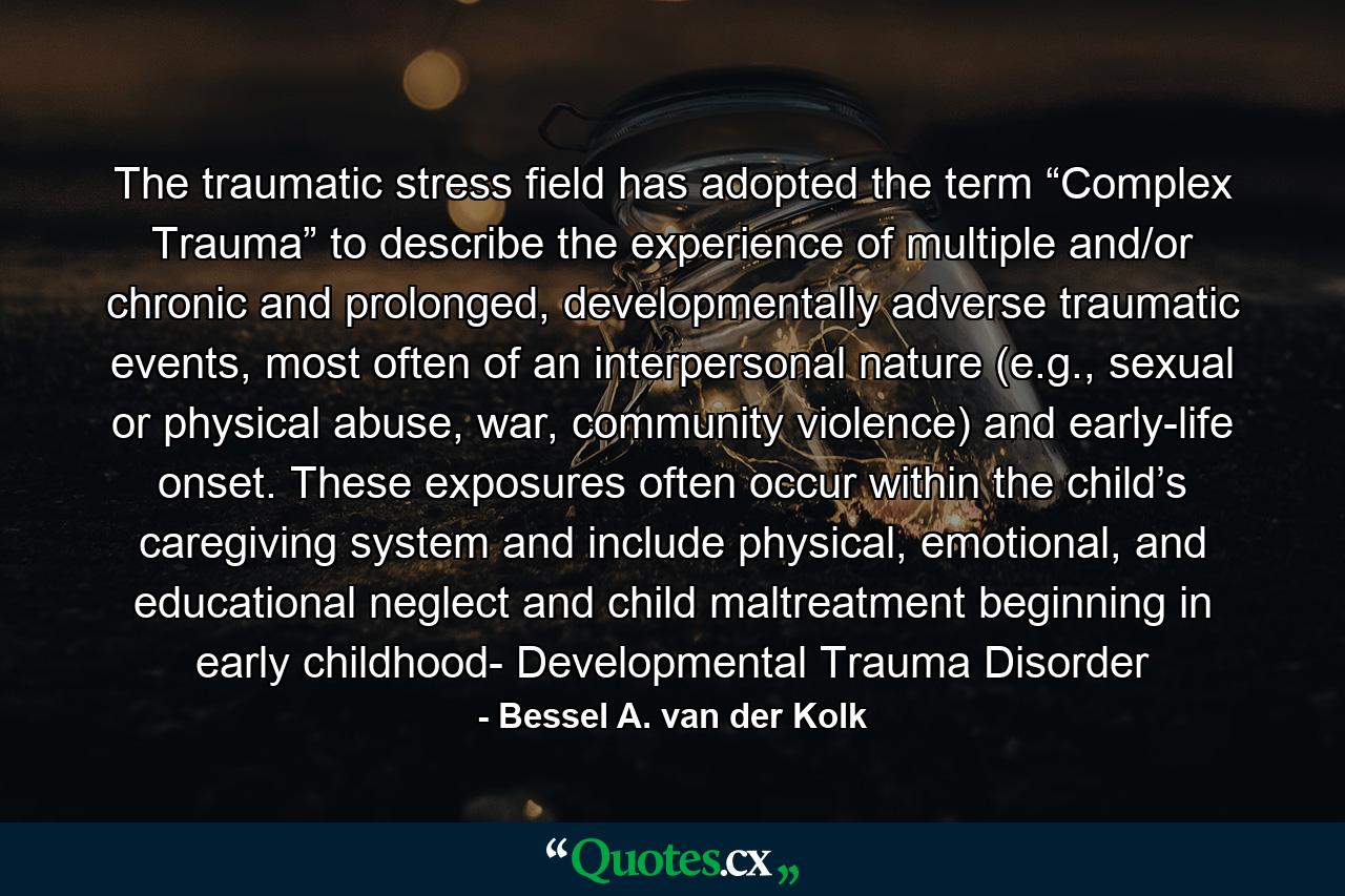 The traumatic stress field has adopted the term “Complex Trauma” to describe the experience of multiple and/or chronic and prolonged, developmentally adverse traumatic events, most often of an interpersonal nature (e.g., sexual or physical abuse, war, community violence) and early-life onset. These exposures often occur within the child’s caregiving system and include physical, emotional, and educational neglect and child maltreatment beginning in early childhood- Developmental Trauma Disorder - Quote by Bessel A. van der Kolk