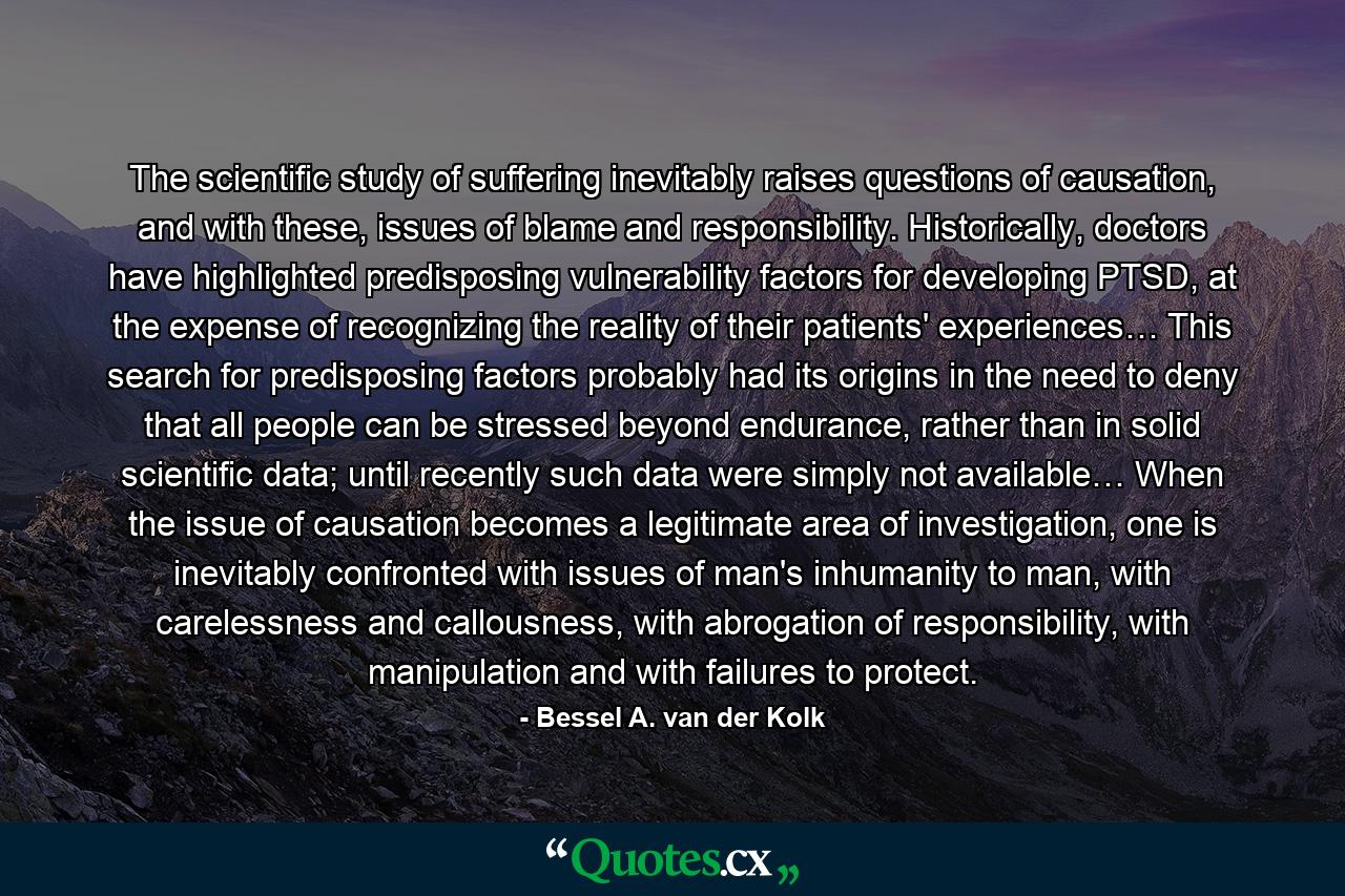 The scientific study of suffering inevitably raises questions of causation, and with these, issues of blame and responsibility. Historically, doctors have highlighted predisposing vulnerability factors for developing PTSD, at the expense of recognizing the reality of their patients' experiences… This search for predisposing factors probably had its origins in the need to deny that all people can be stressed beyond endurance, rather than in solid scientific data; until recently such data were simply not available… When the issue of causation becomes a legitimate area of investigation, one is inevitably confronted with issues of man's inhumanity to man, with carelessness and callousness, with abrogation of responsibility, with manipulation and with failures to protect. - Quote by Bessel A. van der Kolk