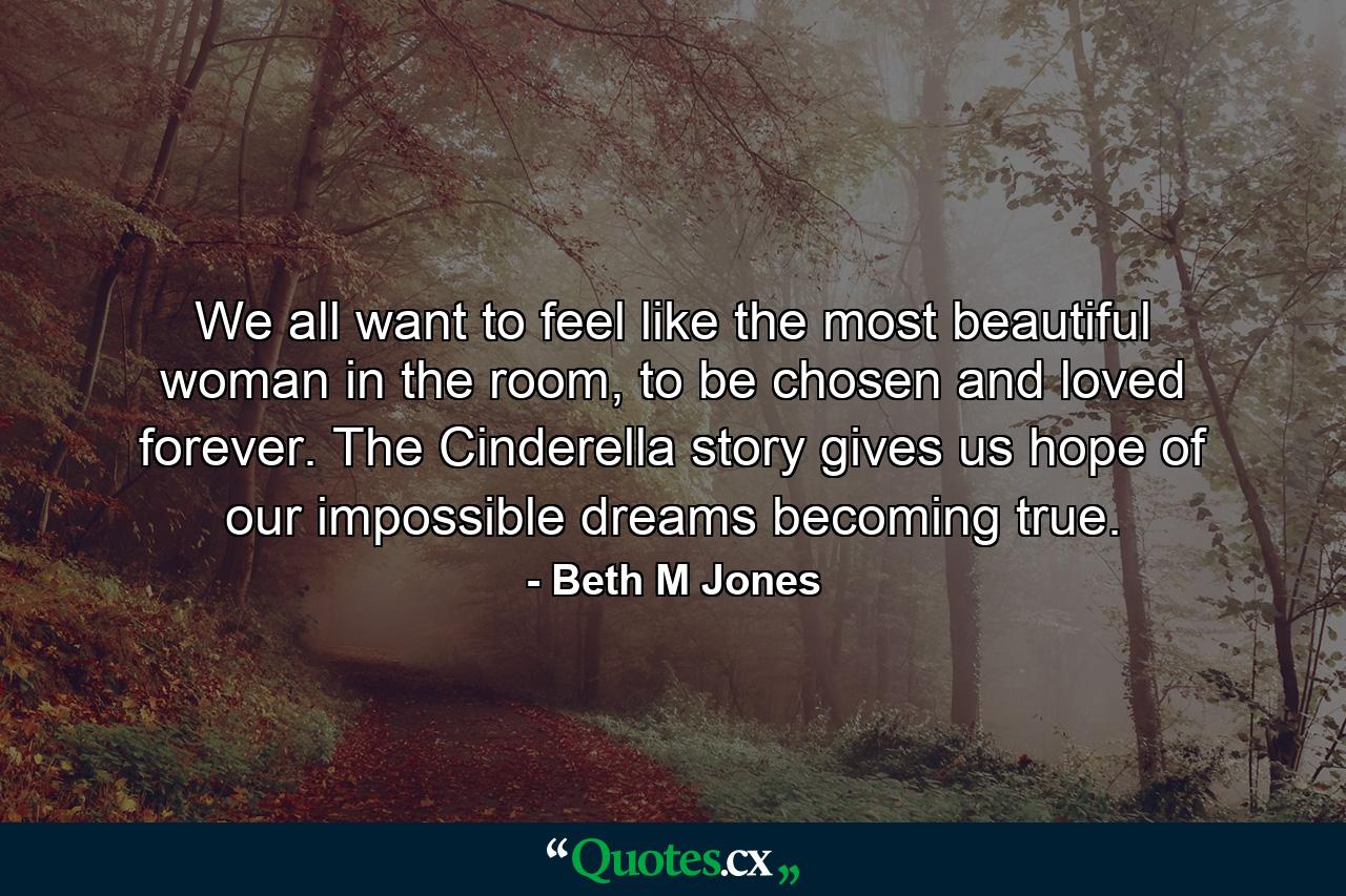 We all want to feel like the most beautiful woman in the room, to be chosen and loved forever. The Cinderella story gives us hope of our impossible dreams becoming true. - Quote by Beth M Jones