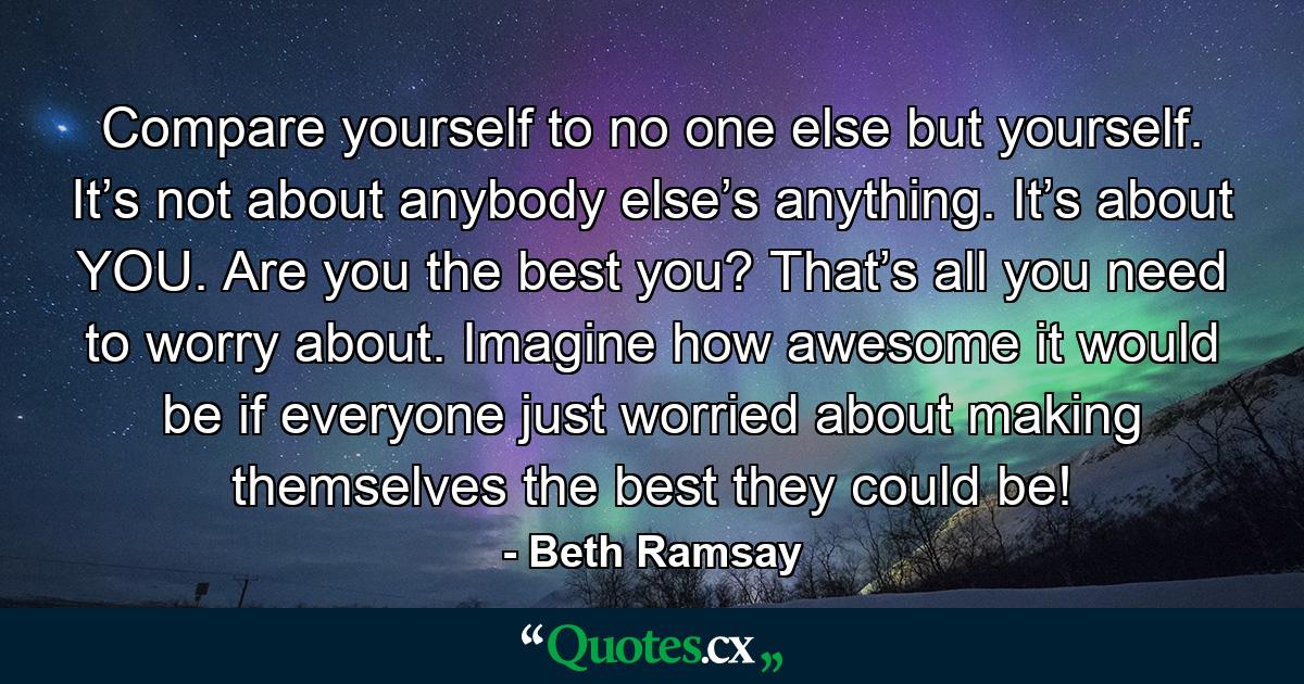 Compare yourself to no one else but yourself. It’s not about anybody else’s anything. It’s about YOU. Are you the best you? That’s all you need to worry about. Imagine how awesome it would be if everyone just worried about making themselves the best they could be! - Quote by Beth Ramsay