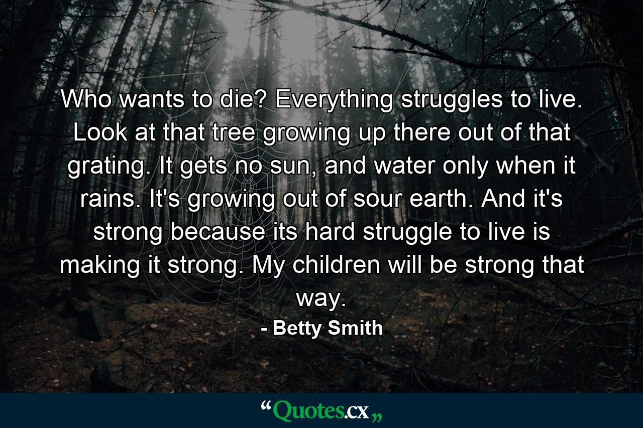 Who wants to die? Everything struggles to live. Look at that tree growing up there out of that grating. It gets no sun, and water only when it rains. It's growing out of sour earth. And it's strong because its hard struggle to live is making it strong. My children will be strong that way. - Quote by Betty Smith