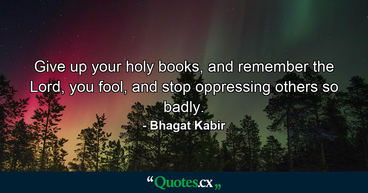 Give up your holy books, and remember the Lord, you fool, and stop oppressing others so badly. - Quote by Bhagat Kabir