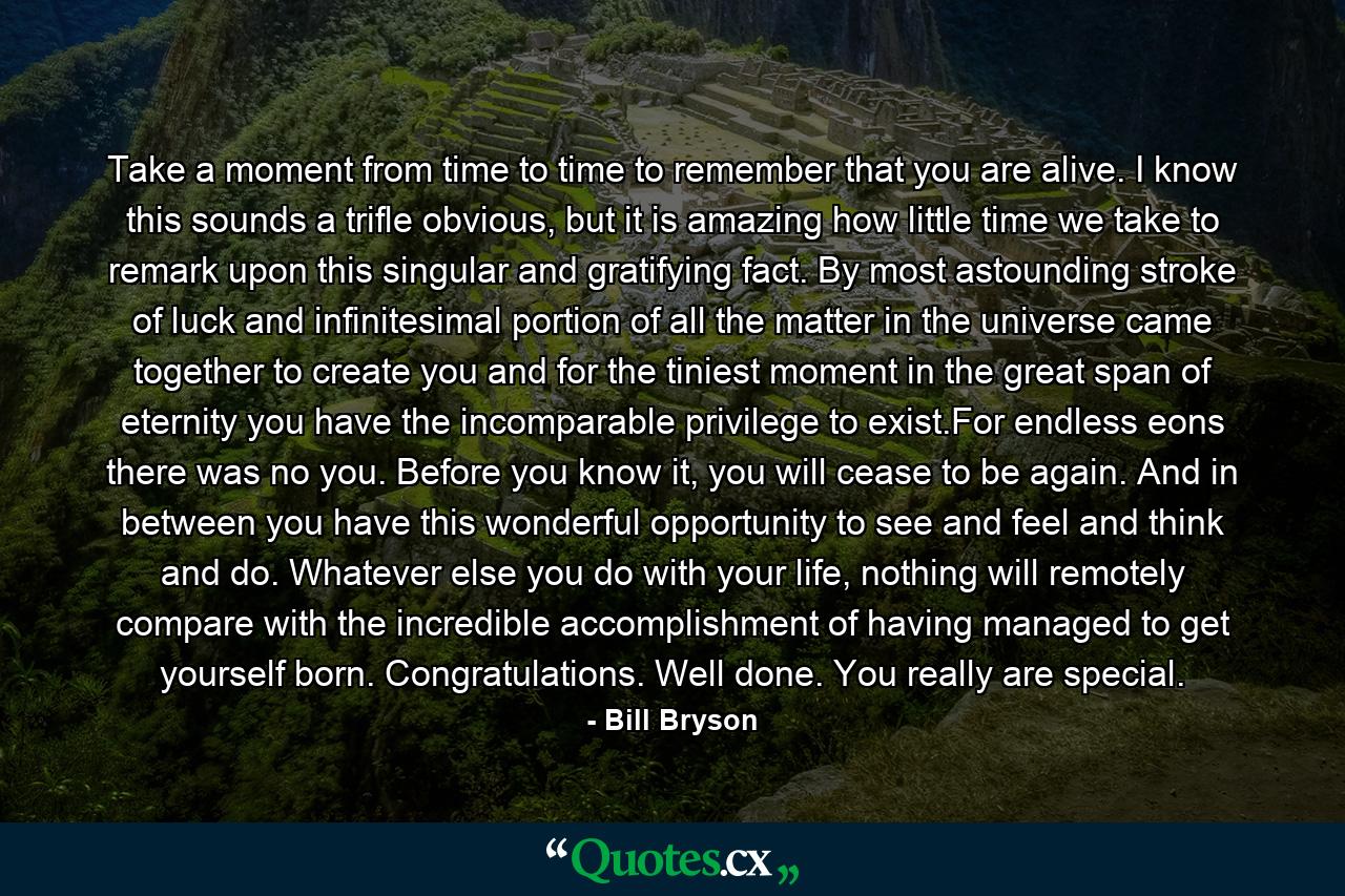 Take a moment from time to time to remember that you are alive. I know this sounds a trifle obvious, but it is amazing how little time we take to remark upon this singular and gratifying fact. By most astounding stroke of luck and infinitesimal portion of all the matter in the universe came together to create you and for the tiniest moment in the great span of eternity you have the incomparable privilege to exist.For endless eons there was no you. Before you know it, you will cease to be again. And in between you have this wonderful opportunity to see and feel and think and do. Whatever else you do with your life, nothing will remotely compare with the incredible accomplishment of having managed to get yourself born. Congratulations. Well done. You really are special. - Quote by Bill Bryson