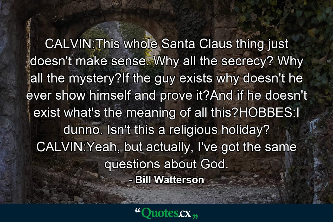 CALVIN:This whole Santa Claus thing just doesn't make sense. Why all the secrecy? Why all the mystery?If the guy exists why doesn't he ever show himself and prove it?And if he doesn't exist what's the meaning of all this?HOBBES:I dunno. Isn't this a religious holiday? CALVIN:Yeah, but actually, I've got the same questions about God. - Quote by Bill Watterson