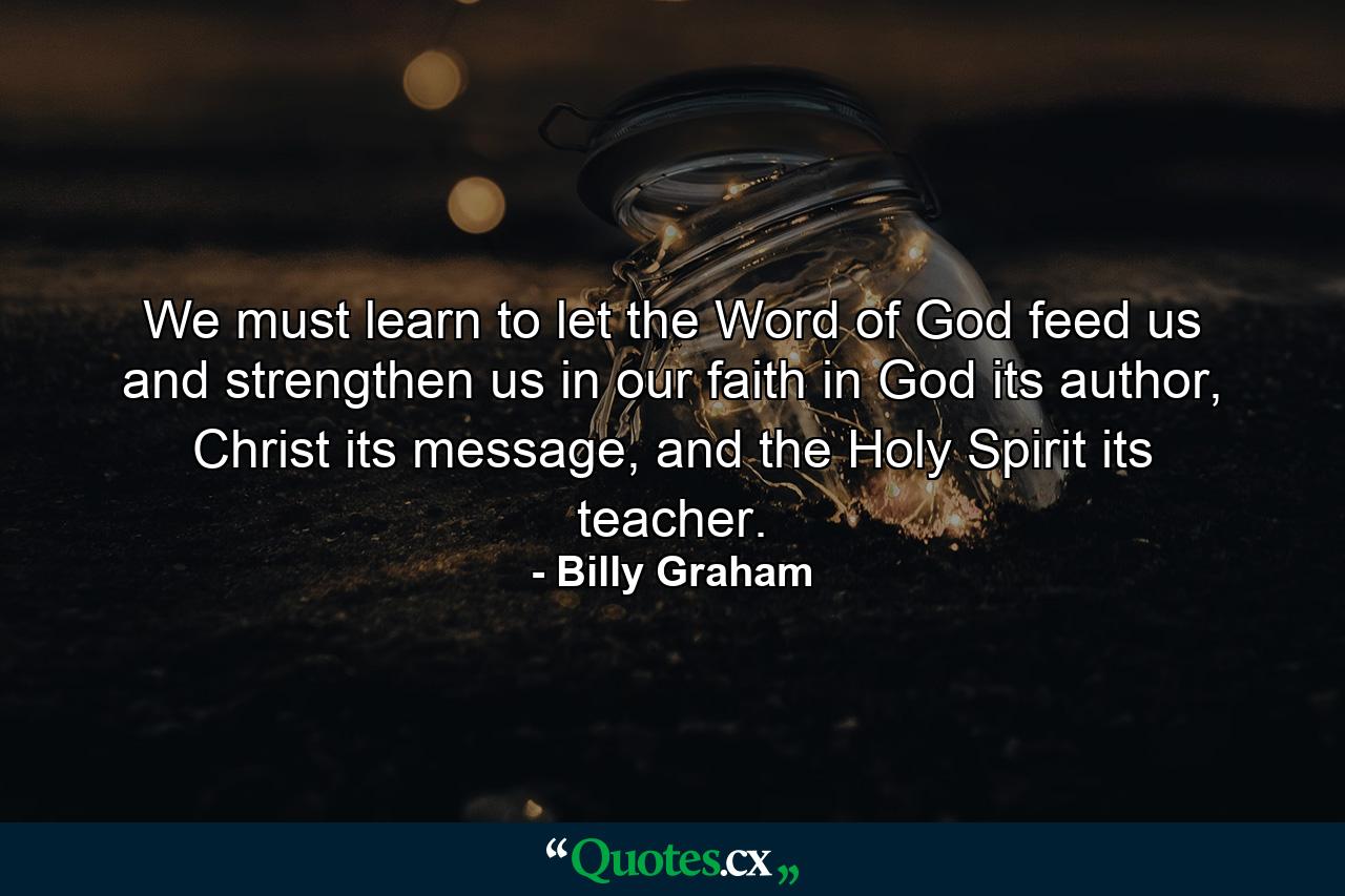 We must learn to let the Word of God feed us and strengthen us in our faith in God its author, Christ its message, and the Holy Spirit its teacher. - Quote by Billy Graham