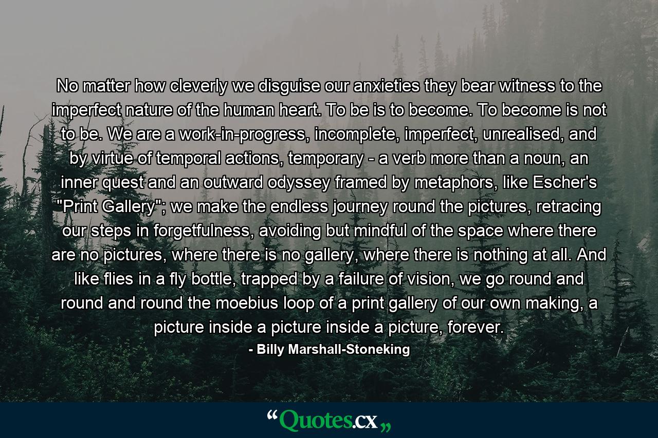 No matter how cleverly we disguise our anxieties they bear witness to the imperfect nature of the human heart. To be is to become. To become is not to be. We are a work-in-progress, incomplete, imperfect, unrealised, and by virtue of temporal actions, temporary - a verb more than a noun, an inner quest and an outward odyssey framed by metaphors, like Escher's 