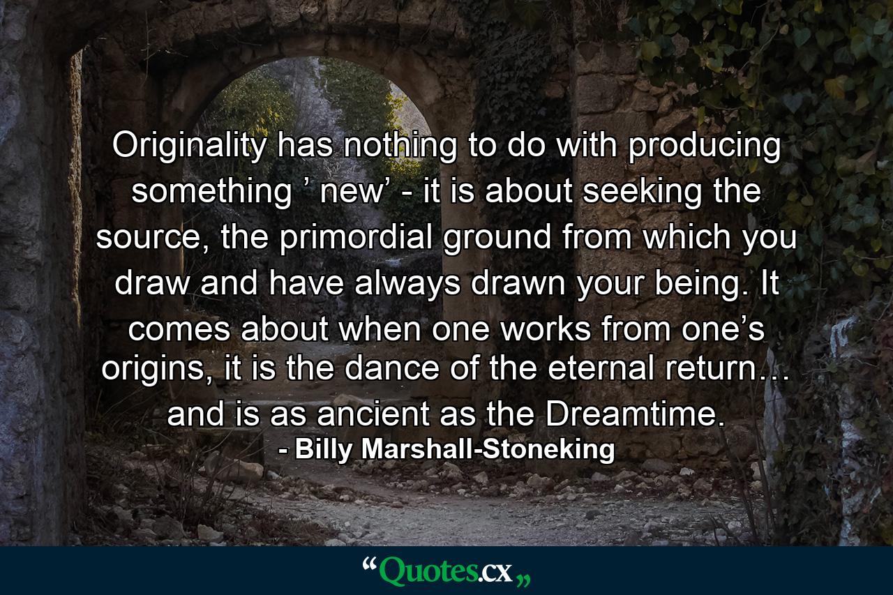 Originality has nothing to do with producing something ’ new’ - it is about seeking the source, the primordial ground from which you draw and have always drawn your being. It comes about when one works from one’s origins, it is the dance of the eternal return… and is as ancient as the Dreamtime. - Quote by Billy Marshall-Stoneking