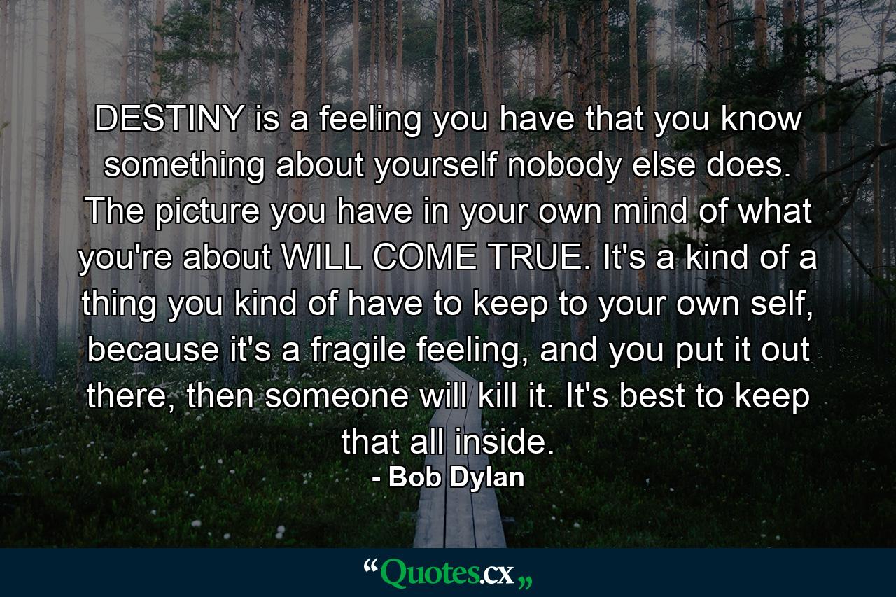 DESTINY is a feeling you have that you know something about yourself nobody else does. The picture you have in your own mind of what you're about WILL COME TRUE. It's a kind of a thing you kind of have to keep to your own self, because it's a fragile feeling, and you put it out there, then someone will kill it. It's best to keep that all inside. - Quote by Bob Dylan